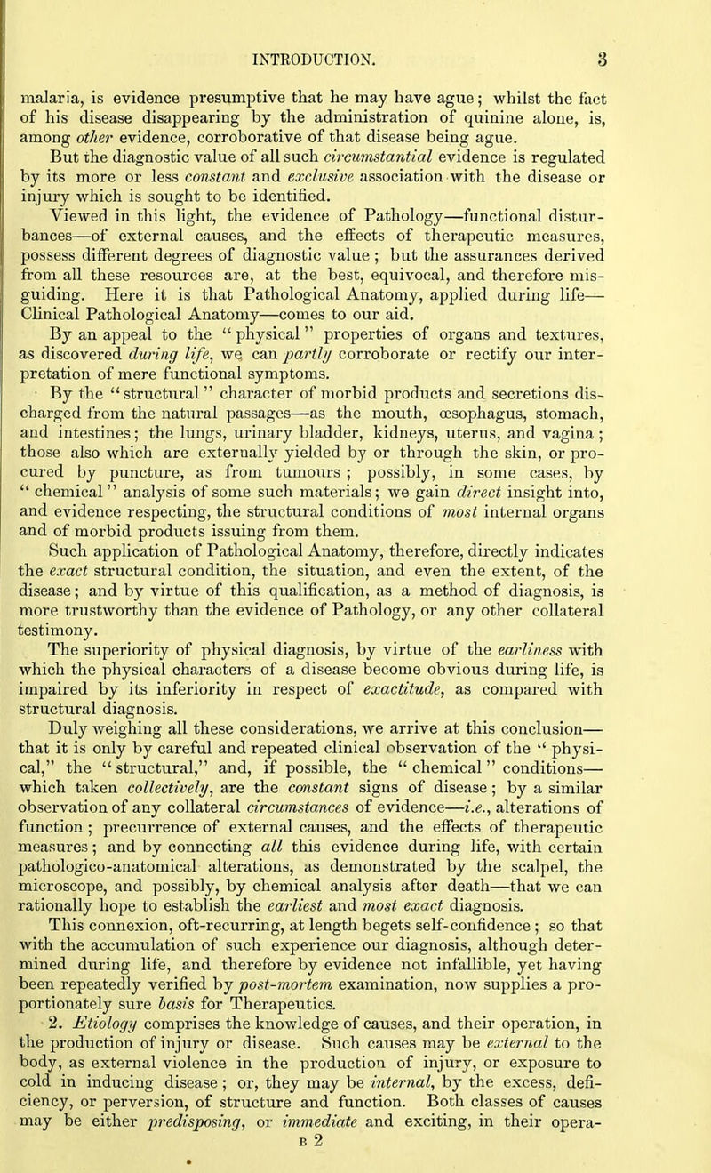 malaria, is evidence presumptive that he may have ague; whilst the fact of his disease disappearing by the administration of quinine alone, is, among other evidence, corroborative of that disease being ague. But the diagnostic value of all such circumstantial evidence is regulated by its more or less constant and exclusive association with the disease or injury which is sought to be identified. Viewed in this light, the evidence of Pathology—functional distur- bances—of external causes, and the effects of therapeutic measures, possess different degrees of diagnostic value ; but the assurances derived from all these resources are, at the best, equivocal, and therefore mis- guiding. Here it is that Pathological Anatomy, applied during life— Clinical Pathological Anatomy—comes to our aid. By an appeal to the physical properties of organs and textures, as discovered during life, wq can partly corroborate or rectify our inter- pretation of mere functional symptoms. By the structural character of morbid products and secretions dis- charged from the natural passages—as the mouth, oesophagus, stomach, and intestines; the lungs, urinary bladder, kidneys, uterus, and vagina ; those also which are externally yielded by or through the skin, or pro- cured by puncture, as from tumours ; possibly, in some cases, by  chemical analysis of some such materials; we gain direct insight into, and evidence respecting, the structural conditions of most internal organs and of morbid products issuing from them. Such application of Pathological Anatomy, therefore, directly indicates the exact structural condition, the situation, and even the extent, of the disease; and by virtue of this qualification, as a method of diagnosis, is more trustworthy than the evidence of Pathology, or any other collateral testimony. The superiority of physical diagnosis, by virtue of the earliness with which the physical characters of a disease become obvious during life, is impaired by its inferiority in respect of exactitude, as compared with structural diagnosis. Duly weighing all these considerations, we arrive at this conclusion— that it is only by careful and repeated clinical observation of the  physi- cal, the structural, and, if possible, the  chemical conditions— which taken collectively, are the constant signs of disease; by a similar observation of any collateral circumstances of evidence—i.e., alterations of function ; precurrence of external causes, and the effects of therapeutic measures; and by connecting all this evidence during life, with certain pathologico-anatomical alterations, as demonstrated by the scalpel, the microscope, and possibly, by chemical analysis after death—that we can rationally hope to establish the earliest and most exact diagnosis. This connexion, oft-recurring, at length begets self-confidence ; so that with the accumulation of such experience our diagnosis, although deter- mined during life, and therefore by evidence not infallible, yet having been repeatedly verified by post-mortem examination, now supplies a pro- portionately sure basis for Therapeutics. 2. Etiology comprises the knowledge of causes, and their operation, in the production of injury or disease. Such causes may be external to the body, as external violence in the production of injury, or exposure to cold in inducing disease ; or, they may be internal, by the excess, defi- ciency, or perversion, of structure and function. Both classes of causes may be either predisposing, or immediate and exciting, in their opera- b 2