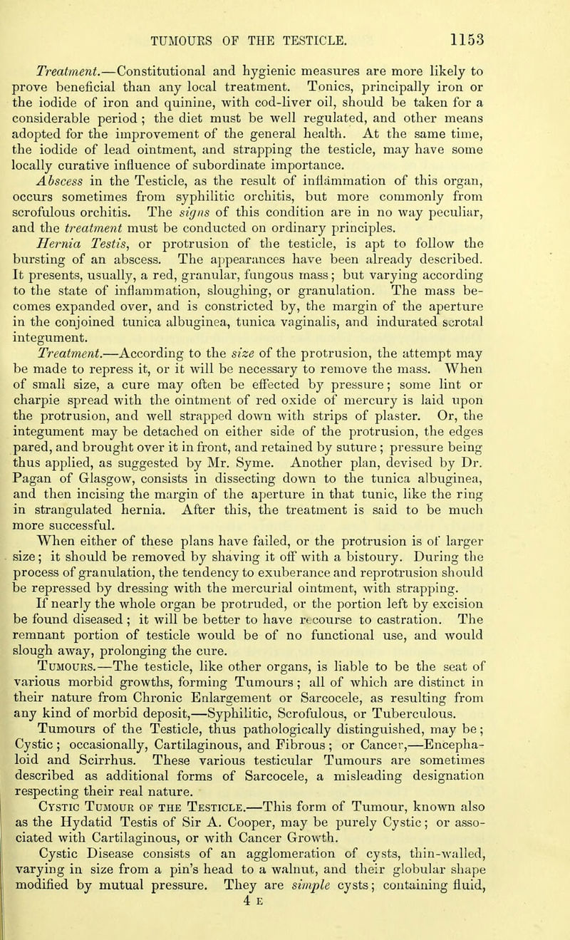 Treatment.—Constitutional and hygienic measures are more likely to prove beneficial than any local treatment. Tonics, principally iron or the iodide of iron and quinine, with cod-liver oil, should be taken for a considerable period; the diet must be well regulated, and other means adopted for the improvement of the general health. At the same time, the iodide of lead ointment, and strapping the testicle, may have some locally curative influence of subordinate importance. Abscess in the Testicle, as the result of inflammation of this organ, occurs sometimes from syphilitic orchitis, but more commonly from scrofulous orchitis. The signs of this condition are in no way peculiar, and the treatment must be conducted on ordinary principles. Hernia Testis, or protrusion of the testicle, is apt to follow the bursting of an abscess. The appearances have been already described. It presents, usually, a red, granular, fungous mass; but varying according to the state of inflammation, sloughing, or granulation. The mass be- comes expanded over, and is constricted by, the margin of the aperture in the conjoined tunica albuginea, tunica vaginalis, and indurated scrotal integument. Treatment.—According to the size of the protrusion, the attempt may be made to repress it, or it will be necessary to remove the mass. When of small size, a cure may often be effected by pressure; some lint or charpie spread with the ointment of red oxide of mercury is laid upon the protrusion, and well strapped down with strips of plaster. Or, the integument may be detached on either side of the protrusion, the edges pared, and brought over it in front, and retained by suture ; pressure being thus applied, as suggested by Mr. Syme. Another plan, devised by Dr. Pagan of Glasgow, consists in dissecting down to the tunica albuginea, and then incising the margin of the ajjerture in that tunic, like the ring in strangulated hernia. After this, the treatment is said to be much more successful. When either of these plans have failed, or the protrusion is of larger size; it should be removed by shaving it off with a bistoury. During the process of granulation, the tendency to exuberance and reprotrusion should be repressed by dressing with the mercurial ointment, with strapping. If nearly the whole organ be protruded, or the portion left by excision be found diseased ; it will be better to have recourse to castration. The remnant portion of testicle would be of no functional use, and would slough away, prolonging the cure. Tumours.—The testicle, like other organs, is liable to be the seat of various morbid growths, forming Tumours; all of which are distinct in their nature from Chi-onic Enlargement or Sarcocele, as resulting from any kind of morbid deposit,—Syphilitic, Scrofulous, or Tuberculous. Tumours of the Testicle, thus pathologically distinguished, may be; Cystic ; occasionally, Cartilaginous, and Fibrous ; or Cancer,—Encepha- loid and Scirrhus. These various testicular Tumours are sometimes described as additional forms of Sarcocele, a misleading designation respecting their real nature. Cystic Tumour of the Testicle.—This form of Tumour, known also as the Hydatid Testis of Sir A. Cooper, may be purely Cystic; or asso- ciated with Cartilaginous, or with Cancer Growth. Cystic Disease consists of an agglomeration of cysts, thin-walled, varying in size from a pin's head to a walnut, and their globular shape modified by mutual pressure. They are simple cysts; containing fluid, 4 E