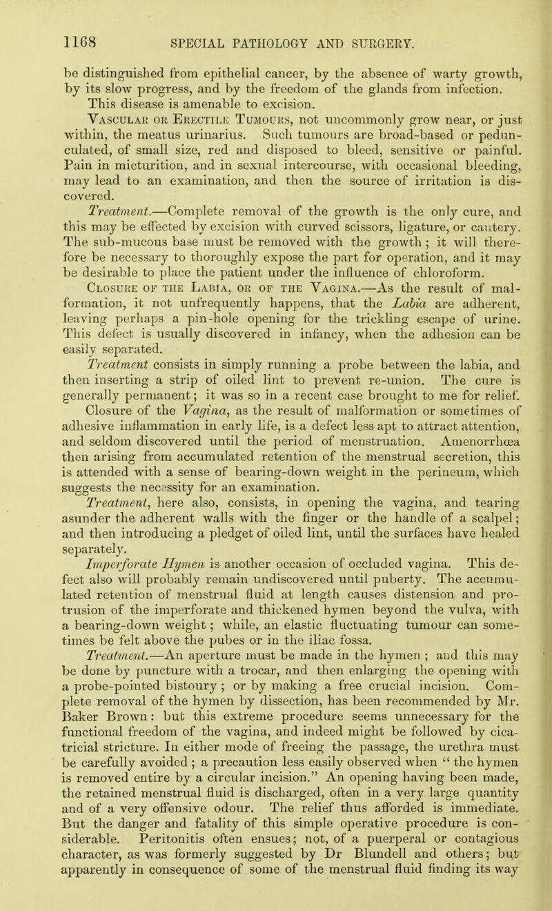 be distinguished from epithelial cancer, by the absence of warty growth, by its slow progress, and by the freedom of the glands from infection. This disease is amenable to excision. Vascular or Erectile Tumours, not uncommonly grow near, or just within, the meatus urinarius. Such tumours are broad-based or pedun- culated, of small size, red and disposed to bleed, sensitive or painful. Pain in micturition, and in sexual intercourse, with occasional bleeding, may lead to an examination, and then the source of irritation is dis- covered. Treatment.—Complete removal of the growth is the only cure, and this may be effected by excision with curved scissors, ligature, or cautery. The sub-mucous base must be removed with the growth ; it will there- fore be necessary to thoroughly expose the part for operation, and it may be desirable to place the patient under the influence of chloroform. Closure of the Lawa, or of the Vagina.—As the result of mal- formation, it not unfrequently happens, that the Labia are adherent, leaving perhaps a pin-hole opening for the trickling escape of urine. This defect is usually discovered in infancy, when the adhesion can be easily separated. Treatment consists in simply running a probe between the labia, and then inserting a strip of oiled lint to prevent re-union. The cure is generally permanent; it was so in a recent case brought to me for relief. Closure of the Vagina, as the result of malformation or sometimes of adhesive inflammation in early life, is a defect less apt to attract attention, and seldom discovered until the period of menstruation. Amenorrhoea then arising from accumulated retention of the menstrual secretion, this is attended with a sense of bearing-down weight in the perineum, which suggests the necessity for an examination. Treatment, here also, consists, in opening the vagina, and tearing asunder the adherent walls with the finger or the handle of a scalpel; and then introducing a pledget of oiled lint, until the surfaces have healed separately. Imperforate Hymen is another occasion of occluded vagina. This de- fect also will probably remain undiscovered until puberty. The accumu- lated retention of menstrual fluid at length causes distension and pro- trusion of the imperforate and thickened hymen beyond the vulva, with a bearing-down weight; while, an elastic fluctuating tumour can some- times be felt above the pubes or in the iliac fossa. Treatment.—An aperture must be made in the hymen ; and this may be done by puncture with a trocar, and then enlarging the opening with a probe-pointed bistoury ; or by making a free crucial incision. Com- plete removal of the hymen by dissection, has been recommended by Mr. Baker Brown; but this extreme procedure seems unnecessary for the functional freedom of the vagina, and indeed might be followed by cica- tricial stricture. In either mode of freeing the passage, the urethra must be carefully avoided ; a precaution less easily observed when  the hymen is removed entire by a circular incision. An opening having been made, the retained menstrual fluid is discharged, often in a very large quantity and of a very offensive odour. The relief thus afforded is immediate. But the danger and fatality of this simple operative procedure is con- siderable. Peritonitis often ensues; not, of a puerperal or contagious character, as was formerly suggested by Dr Blundell and others; bu,t apparently in consequence of some of the menstrual fluid finding its way