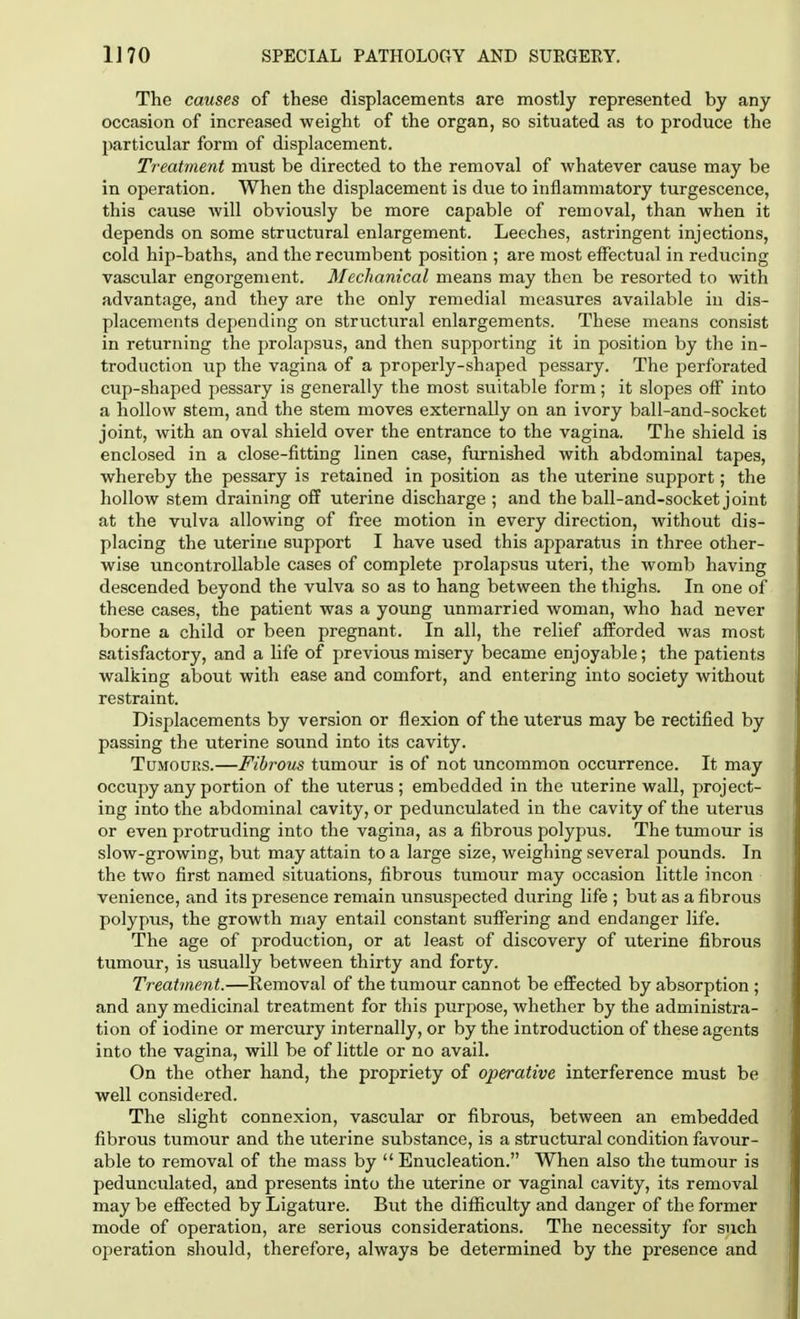 The causes of these displacements are mostly represented by any occasion of increased weight of the organ, so situated as to produce the particular form of displacement. Treatment must be directed to the removal of whatever cause may be in operation. When the displacement is due to inflammatory turgescence, this cause will obviously be more capable of removal, than when it depends on some structural enlargement. Leeches, astringent injections, cold hip-baths, and the recumbent position ; are most effectual in reducing vascular engorgement. Mechanical means may then be resorted to with advantage, and they are the only remedial measures available in dis- placements depending on structural enlargements. These means consist in returning the prolapsus, and then supporting it in position by the in- troduction up the vagina of a properly-shaped pessary. The perforated cup-shaped pessary is generally the most suitable form; it slopes off into a hollow stem, and the stem moves externally on an ivory ball-and-socket joint, with an oval shield over the entrance to the vagina. The shield is enclosed in a close-fitting linen case, furnished with abdominal tapes, whereby the pessary is retained in position as the uterine support; the hollow stem draining off uterine discharge ; and the ball-and-socket joint at the vulva allowing of free motion in every direction, without dis- placing the uterine support I have used this apparatus in three other- wise uncontrollable cases of complete prolapsus uteri, the womb having descended beyond the vulva so as to hang between the thighs. In one of these cases, the patient was a young unmarried woman, who had never borne a child or been pregnant. In all, the relief afforded was most satisfactory, and a life of previous misery became enjoyable; the patients walking about with ease and comfort, and entering into society without restraint. Displacements by version or flexion of the uterus may be rectified by passing the uterine sound into its cavity. Tumours.—Fibrous tumour is of not uncommon occurrence. It may occupy any portion of the uterus; embedded in the uterine wall, project- ing into the abdominal cavity, or pedunculated in the cavity of the uterus or even protruding into the vagina, as a fibrous polypus. The tumour is slow-growing, but may attain to a large size, weighing several pounds. In the two first named situations, fibrous tumour may occasion little incon venience, and its presence remain unsuspected during life ; but as a fibrous polypus, the growth may entail constant suffering and endanger life. The age of production, or at least of discovery of uterine fibrous tumour, is usually between thirty and forty. Treatment.—Removal of the tumour cannot be effected by absorption; and any medicinal treatment for this purpose, whether by the administra- tion of iodine or mercury internally, or by the introduction of these agents into the vagina, will be of little or no avail. On the other hand, the propriety of operative interference must be well considered. The slight connexion, vascular or fibrous, between an embedded fibrous tumour and the uterine substance, is a structural condition favour- able to removal of the mass by  Enucleation. When also the tumour is pedunculated, and presents into the uterine or vaginal cavity, its removal may be effected by Ligature. But the difficulty and danger of the former mode of operation, are serious considerations. The necessity for such operation should, therefore, always be determined by the presence and