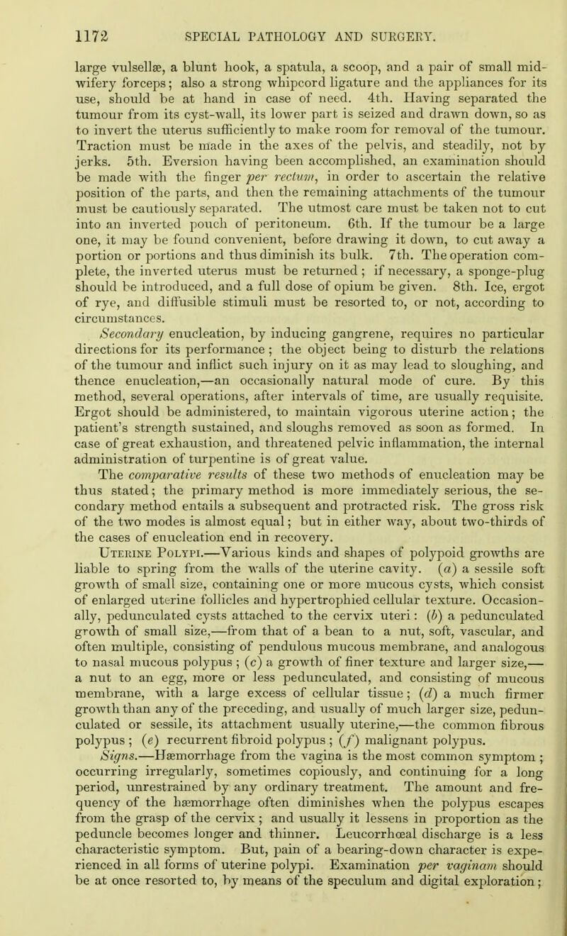 large vulsellse, a blunt hook, a spatula, a scoop, and a pair of small mid- wifery forceps; also a strong whipcord ligature and the appliances for its use, should be at hand in case of need. 4th. Having separated the tumour from its cyst-wall, its lower part is seized and drawn down, so as to invert the uterus sufficiently to make room for removal of the tumour. Traction must be made in the axes of the pelvis, and steadily, not by jerks. 5th. Eversion having been accomplished, an examination should be made with the finger per rectum, in order to ascertain the relative position of the parts, and then the remaining attachments of the tumour must be cautiously separated. The utmost care must be taken not to cut into an inverted pouch of peritoneum. 6th. If the tumour be a large one, it may be found convenient, before drawing it down, to cut away a portion or portions and thus diminish its bulk. 7th. The operation com- plete, the inverted uterus must be returned ; if necessary, a sponge-plug should be introduced, and a full dose of opium be given. 8th. Ice, ergot of rye, and diffusible stimuli must be resorted to, or not, according to circumstances. Secondary enucleation, by inducing gangrene, requires no particular directions for its performance ; the object being to disturb the relations of the tumour and inflict such injury on it as may lead to sloughing, and thence enucleation,—an occasionally natural mode of cure. By this method, several operations, after intervals of time, are usually requisite. Ergot should be administered, to maintain vigorous uterine action; the patient's strength sustained, and sloughs removed as soon as formed. In case of great exhaustion, and threatened pelvic inflammation, the internal administration of turpentine is of great value. The comparative results of these two methods of enucleation may be thus stated; the primary method is more immediately serious, the se- condary method entails a subsequent and protracted risk. The gross risk of the two modes is almost equal; but in either way, about two-thirds of the cases of enucleation end in recovery. Uterine Polypi.—Various kinds and shapes of polypoid growths are liable to spring from the walls of the uterine cavity, (a) a sessile soft growth of small size, containing one or more mucous cysts, which consist of enlarged uterine follicles and hypertrophied cellular texture. Occasion- ally, pedunculated cysts attached to the cervix uteri: (b) a pedunculated growth of small size,—from that of a bean to a nut, soft, vascular, and often multiple, consisting of pendulous mucous membrane, and analogous to nasal mucous polypus ; (c) a growth of finer texture and larger size,— a nut to an egg, more or less pedunculated, and consisting of mucous membrane, with a large excess of cellular tissue; (d) a much firmer growth than any of the preceding, and usually of much larger size, pedun- culated or sessile, its attachment usually uterine,—the common fibrous polypus ; (e) recurrent fibroid polypus ; ( f) malignant polypus. Signs.—Haemorrhage from the vagina is the most common symptom ; occurring irregularly, sometimes copiously, and continuing for a long period, unrestrained by any ordinary treatment. The amount and fre- quency of the haemorrhage often diminishes when the polypus escapes from the grasp of the cervix; and usually it lessens in proportion as the peduncle becomes longer and thinner. Leucorrhceal discharge is a less characteristic symptom. But, pain of a bearing-down character is expe- rienced in all forms of uterine polypi. Examination per vaginam should be at once resorted to, by means of the speculum and digital exploration;