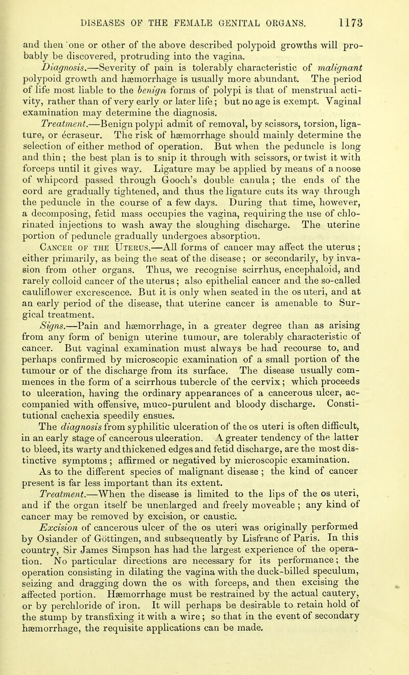 and then one or other of the above described polypoid growths will pro- bably be discovered, protruding into the vagina. Diagnosis.—Severity of pain is tolerably characteristic of malignant polypoid growth and haemorrhage is usually more abundant. The period of life most liable to the benign forms of polypi is that of menstrual acti- vity, rather than of very early or later life; but no age is exempt. Vaginal examination may determine the diagnosis. Treatment.—Benign polypi admit of removal, by scissors, torsion, liga- ture, or ecraseur. The risk of haemorrhage should mainly determine the selection of either method of operation. But when the peduncle is long and thin; the best plan is to snip it through with scissors, or twist it with forceps until it gives way. Ligature may be applied by means of a noose of whipcord passed through Gooch's double canula; the ends of the cord are gradually tightened, and thus the ligature cuts its way through the peduncle in the course of a few days. During that time, however, a decomposing, fetid mass occupies the vagina, requiring the use of chlo- rinated injections to wash away the sloughing discharge. The uterine portion of peduncle gradually undergoes absorption. Cancer of the Uterus.—All forms of cancer may affect the uterus ; either primarily, as being the seat of the disease; or secondarily, by inva- sion from other organs. Thus, we recognise scirrhus, encephaloid, and rarely colloid cancer of the uterus; also epithelial cancer and the so-called cauliflower excrescence. But it is only when seated in the os uteri, and at an early period of the disease, that uterine cancer is amenable to Sur- gical treatment. Signs.—Pain and haemorrhage, in a greater degree than as arising from any form of benign uterine tumour, are tolerably characteristic of cancer. But vaginal examination must always be had recourse to, and perhaps confirmed by microscopic examination of a small portion of the tumour or of the discharge from its surface. The disease usually com- mences in the form of a scirrhous tubercle of the cervix; which proceeds to ulceration, having the ordinary appearances of a cancerous ulcer, ac- companied with offensive, muco-purulent and bloody discharge. Consti- tutional cachexia speedily ensues. The diagnosis from syphilitic ulceration of the os uteri is often difficult, in an early stage of cancerous ulceration. A greater tendency of the latter to bleed, its warty and thickened edges and fetid discharge, are the most dis- tinctive symptoms ; affirmed or negatived by microscopic examination. As to the different species of malignant disease ; the kind of cancer present is far less important than its extent. Treatment.—When the disease is limited to the lips of the os uteri, and if the organ itself be unenlarged and freely moveable ; any kind of cancer may be removed by excision, or caustic. Excision of cancerous ulcer of the os uteri was originally performed by Osiander of Gottingen, and subsequently by Lisfranc of Paris. In this country, Sir James Simpson has had the largest experience of the opera- tion. No particular directions are necessary for its performance; the operation consisting in dilating the vagina with the duck-billed speculum, seizing and dragging down the os with forceps, and then excising the affected portion. Haemorrhage must be restrained by the actual cautery, or by perchloride of iron. It will perhaps be desirable to retain hold of the stump by transfixing it with a wire; so that in the event of secondary haemorrhage, the requisite applications can be made.