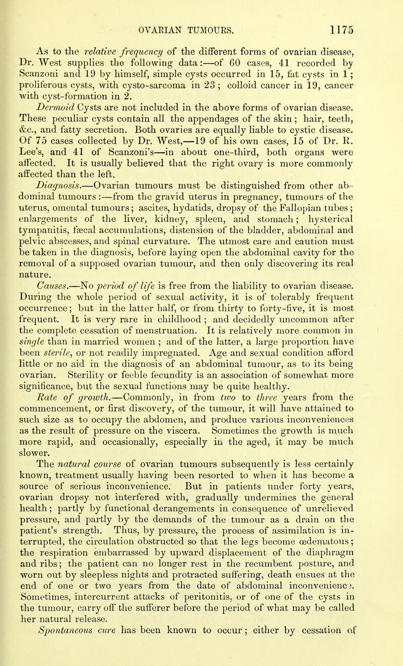 As to the relative frequency of the different forms of ovarian disease, Dr. West supplies the following data:—of 60 cases, 41 recorded by Scanzoni and 19 by himself, simple cysts occurred in 15, fat cysts in 1; proliferous cysts, with cysto-sarcoma in 23 ; colloid cancer in 19, cancer with cyst-formation in 2. Dermoid Cysts are not included in the above forms of ovarian disease. These peculiar cysts contain all the appendages of the skin; hair, teeth, &c, and fatty secretion. Both ovaries are equally liable to cystic disease. Of 75 cases collected by Dr. West,—19 of his own cases, 15 of Dr. R. Lee's, and 41 of Scanzoni's—in about one-third, both organs were affected. It is usually believed that the right ovary is more commonly affected than the left. Diagnosis.—Ovarian tumours must be distinguished from other ab- dominal tumours :—from the gravid uterus in pregnancy, tumours of the uterus, omental tumours; ascites, hydatids, dropsy of the Fallopian tubes; enlargements of the liver, kidney, spleen, and stomach; hysterical tympanitis, faecal accumulations, distension of the bladder, abdominal and pelvic abscesses, and spinal curvature. The utmost care and caution must be taken in the diagnosis, before laying open the abdominal cavity for the removal of a supposed ovarian tumour, and then only discovering its real nature. Causes.—No period of life is free from the liability to ovarian disease. During the whole period of sexual activity, it is of tolerably frequent occurrence; but in the latter half, or from thirty to forty-five, it is most frequent. It is very rare in childhood ; and decidedly uncommon after the complete cessation of menstruation. It is relatively more common in single than in married women ; and of the latter, a large proportion have been sterile, or not readily impregnated. Age and sexual condition afford little or no aid in the diagnosis of an abdominal tumour, as to its being- ovarian. Sterility or feeble fecundity is an association of somewhat more significance, but the sexual functions may be quite healthy. Hate of growth.—Commonly, in from two to three years from the commencement, or first discovery, of the tumour, it will have attained to such size as to occupy the abdomen, and produce various inconveniences as the result of pressure on the viscera. Sometimes the growth is much more rapid, and occasionally, especially in the aged, it may be much slower. The natural course of ovarian tumours subsequently is less certainly known, treatment usually having been resorted to when it has become a source of serious inconvenience. But in patients under forty years, ovarian dropsy not interfered with, gradually undermines the general health; partly by functional derangements in consequence of unrelieved pressure, and partly by the demands of the tumour as a drain on the patient's strength. Thus, by pressure, the process of assimilation is in- terrupted, the circulation obstructed so that the legs become oedematous; the respiration embarrassed by upward displacement of the diaphragm and ribs; the patient can no longer rest in the recumbent posture, and worn out by sleepless nights and protracted suffering, death ensues at the end of one or two years from the date of abdominal inconvenienca. Sometimes, intercurrent attacks of j)eritonitis. or of one of the cysts in the tumour, carry off the sufferer before the period of what may be called her natural release. Spontaneous cure has been known to occur; either by cessation of