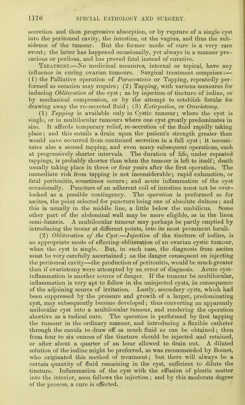 secretion and then progressive absorption, or by rupture of a single cyst into the peritoneal cavity, the intestine, or the vagina, and thus the sub- sidence of the tumour. But the former mode of cure is a very rare event; the latter has happened occasionally, yet always in a manner pre- carious or perilous, and has proved fatal instead of curative. Treatment.—No medicinal measures, internal or topical, have any influence in curing ovarian tumours. Surgical treatment comprises:— (1) the Palliative operation of Paracentesis or Tapping, repeatedly per- formed as occasion may require; (2) Tapping, with various measures for inducing Obliteration of the cyst; as by injection of tincture of iodine, or by mechanical compression, or by the attempt to establish fistula? for drawing away the re-secreted fluid; (3) Extirpation, or Ovariotomy. (1) Tapping is available only in Cystic tumour; where the cyst is single, or in multilocular tumours where one cyst greatly predominates in size. It affords temporary relief, re-secretion of the fluid rapidly taking place; and this entails a drain upon the patient's strength greater than would have occurred from continued secretion in a full cyst; it necessi- tates also a second tapping, and even many subsequent operations, each at progressively shorter intervals. The duration of life, under repeated tappings, is probably shorter than when the tumour is left to itself; death usually taking place in three or four years after the first operation. The immediate risk from tapping is not inconsiderable; rapid exhaustion, or fatal peritonitis, sometimes occurs; and acute inflammation of the cyst occasionally. Puncture of an adherent coil of intestine must not be over- looked as a possible contingency. The operation is performed as for ascites, the point selected for puncture being one of absolute dulness; and this is usually in the middle line, a little below the umbilicus. Some other part of the abdominal wall may be more eligible, as in the linea semi-lunaris. A multilocular tumour may perhaps be partly emptied by introducing the trocar at different points, into its most prominent loculi. (2) Obliteration of the Cyst.—Injection of the tincture of iodine, is an appropriate mode of effecting obliteration of an ovarian cystic tumour, when the cyst is single. But, in such case, the diagnosis from ascites must be very carefully ascertained ; as the danger consequent on injecting the peritoneal cavity—the production of peritonitis, would be much greater than if ovariotomy were attempted by an error of diagnosis. Acute cyst- inflammation is another source of danger. If the tumour be multilocular, inflammation is very apt to follow in the uninjected cysts, in consequence of the adjoining source of irritation. Lastly, secondary cysts, which had been suppressed by the pressure and growth of a larger, predominating cyst, may subsequently become developed; thus converting an apparently unilocular cyst into a multilocular tumour, and rendering the operation abortive as a radical cure. The operation is performed by first tapping the tumour in the ordinary manner, and introducing a flexible catheter through the canula to draw off as much fluid as can be obtained; then from four to six ounces of the tincture should be injected and retained, or after about a quarter of an hour allowed to drain out. A diluted solution of the iodine might be preferred, as was recommended by Boinet, who originated this method of treatment; but there will always be a certain quantity of fluid remaining in the cyst, sufficient to dilute the tincture. Inflammation of the cyst with the effusion of plastic matter into the interior, soon follows the injection ; and by this moderate degree of the process, a cure is effected.