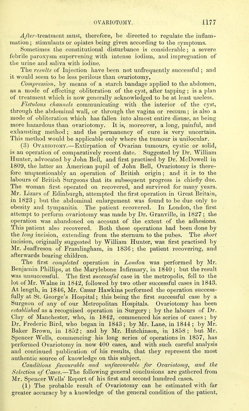 -4/ier-treatment must, therefore, be directed to regulate the inflam- mation ; stimulants or opiates being given according to the symptoms. Sometimes the constitutional disturbance is considerable; a severe febrile paroxysm supervening with intense iodism, and impregnation of the urine and saliva with iodine. The results of Injection have been not unfrequently successful; and it would seem to be less perilous than ovariotomy. Compression, by means of a starch bandage applied to the abdomen, as a mode of effecting obliteration of the cyst, after tapping; is a plan of treatment which is now generally acknowledged to be at least useless. Fistulous channels communicating with the interior of the cyst, through the abdominal wall, or through the vagina or rectum; is also a mode of obliteration which has fallen into almost entire disuse, as being- more hazardous than ovariotomy. It is, moreover, a long, painful, and exhausting method; and the permanency of cure is very uncertain. This method would be applicable only where the tumour is unilocular. (3) Ovariotomy.—Extirpation of Ovarian tumours, cystic or solid, is an operation of comparatively recent date. Suggested by Dr. William Hunter, advocated by John Bell, and first practised by Dr. McDowell in 1809, the latter an American pupil of John Bell, Ovariotomy is there- fore unquestionably an operation of British origin; and it is to the labours of British Surgeons that its subsequent progress is chiefly due. The woman first operated on recovered, and survived for many years. Mr. Lizars of Edinburgh, attempted the first operation in Great Britain, in 1823 ; but the abdominal enlargement was found to be due only to obesity and tympanitis. The patient recovered. In London, the first attempt to perform ovariotomy was made by Dr. Granville, in 1827; the operation was abandoned on account of the extent of the adhesions. This patient also recovered. Both these operations had been done by the long incision, extending from the sternum to the pubes. The shoi-t incision, originally suggested by William Hunter, was first practised by Mr. Jeaffreson of Framlingham, in 1836; the patient recovering, and afterwards bearing children. The first completed operation in London was performed by Mr. Benjamin Phillips, at the Marylebone Infirmary, in 1840 ; but the result was unsuccessful. The first successful case in the metropolis, fell to the lot of Mr. Walne in 1812, followed by two other successful cases in 1843. At length, in 1846, Mr. Csesar Hawkins performed the operation success- fully at St. George's Hospital; this being the first successful case by a Surgeon of any of our Metropolitan Hospitals. Ovariotomy has been established as a recognised operation in Surgery ; by the labours of Dr. Clay of Manchester, who, in 1842, commenced his series of cases ; by Dr. Frederic Bird, who began in 1843 ; by Mr. Lane, in 1844 ; by Mr. Baker Brown, in 1852; and by Mr. Hutchinson, in 1858 ; but Mr. Spencer Wells, commencing his long series of operations in 1857, has performed Ovariotomy in now 400 cases, and with such careful analysis and continued publication of his results, that they represent the most authentic source of knowledge on this subject. Conditions favourable and unfavourable, for Ovariotomy, and the Selection of Cases.—The following general conclusions are gathered from Mr. Spencer Wells' Report of his first and second hundred cases. (1) The probable result of Ovariotomy can be estimated with far greater accuracy by a knowledge of the general condition of the patient,