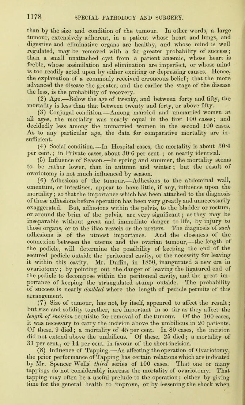 than by the size and condition of the tumour. In other words, a large tumour, extensively adherent, in a patient whose heart and lungs, and digestive and eliminative organs are healthy, and whose mind is well regulated, may be removed with a far greater probability of success; than a small unattached cyst from a patient anaemic, whose heart is feeble, whose assimilation and elimination are imperfect, or whose mind is too readily acted upon by either exciting or depressing causes. Hence, the explanation of a commonly received erroneous belief; that the more advanced the disease the greater, and the earlier the stage of the disease the less, is the probability of recovery. (2) Age.—Below the age of twenty, and between forty and fifty, the mortality is less than that between twenty and forty, or above fifty. (3) Conjugal condition.—Among married and unmarried women at all ages, the mortality was nearly equal in the first 100 cases; and decidedly less among the unmarried women in the second 100 cases. As to any particular age, the data for comparative mortality are in- sufficient. (4) Social condition.—In Hospital cases, the mortality is about 30*4 per cent.; in Private cases, about 30-6 per cent.; or nearly identical. (5) Influence of Season.—In spring and summer, the mortality seems to be rather lower, than in autumn and winter; but the result of ovariotomy is not much influenced by season. (6) Adhesions of the tumour.—Adhesions to the abdominal wall, omentum, or intestines, appear to have little, if any, influence upon the mortality ; so that the importance which has been attached to the diagnosis of these adhesions before operation has been very greatly and unnecessarily exaggerated. But, adhesions within the pelvis, to the bladder or rectum, or around the brim of the pelvis, are very significant; as they may be inseparable without great and immediate danger to life, by injury to those organs, or to the iliac vessels or the ureters. The diagnosis of such adhesions is of the utmost importance. And the closeness of the connexion between the uterus and the ovarian tumour,—the length of the pedicle, will determine the possibility of keeping the end of the secured pedicle outside the peritoneal cavity, or the necessity for leaving it within this cavity. Mr. Duffin, in 1850, inaugurated a new era in ovariotomy ; by pointing out the danger of leaving the ligatured end of the pedicle to decompose within the peritoneal cavity, and the great im- portance of keeping the strangulated stump outside. The probability of success is nearly doubled where the length of pedicle permits of this arrangement. (7) Size of tumour, has not, by itself, appeared to affect the result; but size and solidity together, are important in so far as they affect the length of incision requisite for removal of the tumour. Of the 100 cases, it was necessary to carry the incision above the umbilicus in 20 patients. Of these, 9 died; a mortality of 45 per cent. In 80 cases, the incision did not extend above the umbilicus. Of these, 25 died ; a mortality of 31 per cent., or 14 per cent, in favour of the short incision. (8) Influence of Tapping.—As affecting the operation of Ovariotomy, the prior performance of Tapping has certain relations which are indicated by Mr. Spencer Wells' third series of 100 cases. That one or many tappings do not considerably increase the mortality of ovariotomy. That tapping may often be a useful prelude to the operation; either by giving time for the general health to improve, or by lessening the shock when