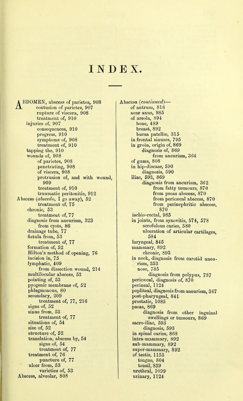 INDEX. ABDOMEN, abscess of parietes, 908 contusion of parietes, 907 rupture of viscera, 908 treatment of, 910 injuries of, 907 consequences, 910 progress, 910 symptoms of, 908 treatment of, 910 tapping the, 910 wounds of, 908 of parietes, 908 penetrating, 908 of viscera, 908 protrusion of, and with wound, 909 treatment of, 910 traumatic peritonitis, 912 Abscess (abscedo, I go away), 52 treatment of, 75 chronic, 53 treatment of, 77 diagnosis from aneurism, 323 from cysts, 86 drainage tube, 77 fistula from, 53 treatment of, 77 formation of, 52 Hilton's method of opening, 76 incision in, 75 lymphatic, 409 from dissection wound, 214 multilocular abscess, 53 pointing of, 53 pyogenic membrane of, 52 phlegmonous, 80 secondary, 209 treatment of, 77, 216 signs of, 52 sinus from, 53 treatment of, 77 situations of, 54 size of, 52 structure of, 52 translation, abscess by, 54 signs of, 54 treatment of, 77 treatment of, 76 puncture of, 77 ulcer from, 53 varieties of, 53 Abscess, alveolar, 808 Abscess (continued)— of antrum, 818 near anus, 985 of areola, 894 bone, 489 breast, 892 bursa patellae, 315 in frontal sinuses, 795 in groin, origin of, 869 diagnosis of, 869 from aneurism, 364 of gums, 808 in hip-disease, 590 diagnosis, 590 iliac, 593, 869 diagnosis from aneurism, 362 from fatty tumours, 870 from psoas abscess, 870 from pericecal abscess, 870 from perinephritic abscess, 870 ischio-rectal, 985 in joints, from synovitis, 574, 578 scrofulous caries, 580 ulceration of articular cartilages, 584 laryngeal, 845 mammary, 892 chronic, 893 in neck, diagnosis from carotid aneu- rism, 353 nose, 785 diagnosis from polypus, 787 pericascal, diagnosis of, 870 perineal, 1124 popliteal, diagnosis from aneurism, 367 post-pharyngeal, 841 prostatic, 1085 psoas, 869 diagnosis from other inguinal swellings or tumours, 869 sacro-iliac, 593 diagnosis, 593 in spinal caries, 868 intra-mammary, 892 sub-mammary, 892 super-mammary, 892 of testis, 1153 tongue, 804 tonsil, 839 urethral, 1039 urinary, 1124