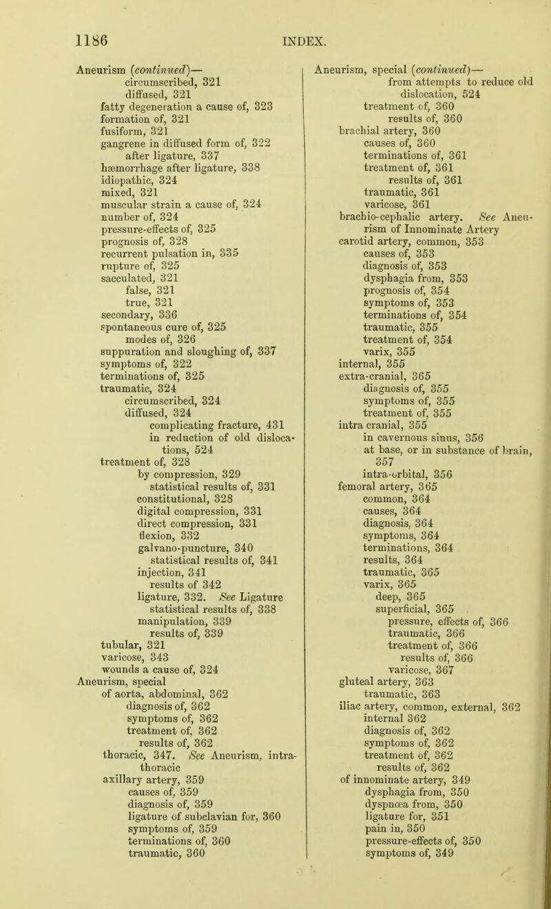 Aneurism (continued)— circumscribed, 321 diffused, 321 fatty degeneration a cause of, 323 formation of, 321 fusiform, 321 gangrene in diffused form of, 322 after ligature, 337 hemorrhage after ligature, 338 idiopathic, 324 mixed, 321 muscular strain a cause of, 324 number of, 324 pressure-effects of, 325 prognosis of, 328 recurrent pulsation in, 335 rupture of, 325 sacculated, 321 false, 321 true, 321 secondary, 33G spontaneous cure of, 325 modes of, 326 suppuration and sloughing of, 337 symptoms of, 322 terminations of, 325 traumatic, 324 circumscribed, 324 diffused, 324 complicating fracture, 431 in reduction of old disloca- tions, 524 treatment of, 328 by compression, 329 statistical results of, 331 constitutional, 328 digital compression, 331 direct compression, 331 flexion, 332 galvano-puncture, 340 statistical results of, 341 injection, 341 results of 342 ligature, 332. See Ligature statistical results of, 338 manipulation, 339 results of, 339 tubular, 321 varicose, 343 wounds a cause of, 324 Aneurism, special of aorta, abdominal, 362 diagnosis of, 362 symptoms of, 362 treatment of, 362 results of, 362 thoracic, 347. See Aneurism, intra- thoracic axillary artery, 359 causes of, 359 diagnosis of, 359 ligature of subclavian for, 360 symptoms of, 359 terminations of, 360 traumatic, 360 Aneurism, special (continued)— from attempts to reduce old dislocation, 524 treatment of, 360 results of, 360 brachial artery, 360 causes of, 360 terminations of, 361 treatment of, 361 results of, 361 traumatic, 361 varicose, 361 brachio-cephalic artery. See Aneu- rism of Innominate Artery carotid artery, common, 353 causes of, 353 diagnosis of, 353 dysphagia from, 353 prognosis of, 354 symptoms of, 353 terminations of, 354 traumatic, 355 treatment of, 354 varix, 355 internal, 355 extra-cranial, 365 diagnosis of, 355 symptoms of, 355 treatment of, 355 intra cranial, 355 in cavernous sinus, 356 at base, or in substance of brain, 357 intra-orbital, 356 femoral artery, 365 common, 364 causes, 364 diagnosis, 364 symptoms, 364 terminations, 364 results, 364 traumatic, 365 varix, 365 deep, 365 superficial, 365 pressure, effects of, 366 traumatic, 366 treatment of, 366 results of, 366 varicose, 367 gluteal artery, 363 traumatic, 363 iliac artery, common, external, 362 internal 362 diagnosis of, 362 symptoms of, 362 treatment of, 362 results of, 362 of innominate artery, 349 dysphagia from, 350 dyspnoea from, 350 ligature for, 351 pain in, 350 pressure-effects of, 350 symptoms of, 349