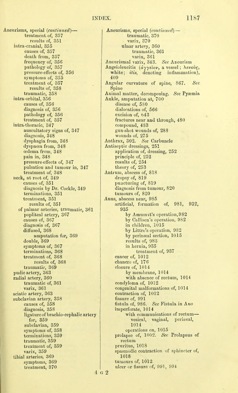 urisms, special (continued)— treatment of, 357 results of, 351 intra-cranial, 355 causes of, 357 death from, 357 frequency of, 356 pathology of, 357 pressure-effects of, 356 symptoms of, 355 treatment of, 357 results of, 358 traumatic, 358 intra-orbital, 356 causes of, 356 diagnosis of, 356 pathology of, 356 treatment of, 357 intra-thoracic, 347 auscultatory signs of, 347 diagnosis, 348 dysphagia from, 348 dyspnoea from, 348 oedema from, 348 pain in, 348 pressure-effects of, 347 pulsation and tumour in, 347 treatment of, 348 neck, at root of, 349 causes of, 351 diagnosis by Dr. Cockle, 349 terminations, 351 treatment, 351 results of, 351 of palmar arteries, traumatic, 361 popliteal artery, 367 causes of, 367 diagnosis of, 367 diffused, 368 amputation for, 369 double, 369 symptoms of, 367 terminations, 368 treatment of, 368 results of, 368 traumatic, 369 pudic artery, 363 radial artery, 360 traumatic of, 361 varix, 361 sciatic artery, 363 subclavian artery, 358 causes of, 358 diagnosis, 358 ligature of brachio-cephalic artery for, 359 subclavian, 359 symptoms of, 358 terminations, 359 traumatic, 359 treatment of, 359 varix, 359 tibial arteries, 369 symptoms, 369 treatment, 370 Aneurisms, special (continued) — traumatic, 370 varix, 370 ulnar artery, 360 traumatic, 361 varix, 361 Aneurismal varix, 343. See Aneurism Angeioleucitis (dyytlov, a vessel; Xivkoq, white; itis, denoting inflammation), 409 Angular curvature of spine, 867. See Spine Animal matter, decomposing. See Pyaemia Ankle, amputation at, 700 disease of, 580 dislocations of, 566 excision of, 643 fractures near and through, 480 compound, 483 gun-shot wounds of, 288 wounds of, 275 Anthrax, 302. See Carbuncle Antiseptic dressings, 251 application of, dressing, 252 principle of, 252 results of, 254 theory of, 253 Antrum, abscess of, 818 dropsy of, 819 pujeturing of, 819 diagnosis from tumour, 820 tumours of, 820 Anus, abscess near, 985 artificial, formation of, 981, 932, 935 by Amussit's operation,982 by Callisen's operation, 982 in children, 1015 by Littre's operation, 982 by perinasal section, 1015 results of, 983 in hernia, 935 treatment of, 937 cancer of, 1012 chancro of, 176 closure of, 1014 by membrane, 1014 with absence of rectum, 1014 condyloma of, 1012 congenital malformations of, 1014 contraction of, 1012 fissure of, 991 fistula of, 986. See Fistula in Auo imperforate, 1014 with communications of rectum— vesical, vaginal, perineal, 1014 operations on, 1015 prolapse of, 1002. Sec Prolapsus of rectum pruritus, 1018 spasmodic contraction of sphincter of, 1018 tumours of, 1012 ulcer or fissure of, 991, 994 G 2