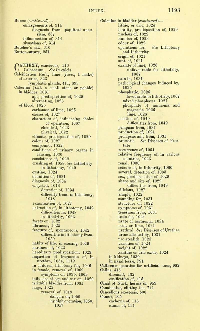 Bursas (continued)— enlargements of, 314 diagnosis from popliteal aneu risin, 367 inflammation of, 314 situations of, 314 Butcher's saw, 610 Button-suture, 251 CACHEXY, cancerous, 116 Calcaneum. /See Os calcis Calcification {calx, lime ; facio, I make) of arteries, 323 lymphatic glands, 411, 893 Calculus (Lat. a small stone or pebble) in bladder, 1031 age, predisposition of, 1029 alternating, 1023 of blood, 1025 carbonate of lime, 1025 causes of, 1027 characters of, influencing choice of operation, 1067 chemical, 1023 physical, 1022 climate, predisposition of, 1029 colour of, 1027 compound, 1022 conditions of urinary organs in causing, 1030 consistence of, 1022 crushing of, 1058. See Lithotrity in lithotomy, 1049 cystine, 1024 definition of, 1021 diagnosis of, 1034 encysted, 1048 detection of, 1034 difficulty from, in lithotomy, 1048 examination of, 1027 extraction of, in lithotomy, 1042 difficulties in, 1048 in lithotrity, 1063 facets on, 1022 fibrinous, 1025 fracture of, spontaneous, 1042 difficulties in lithotomy from, 1050 habits of life, in causing, 1029 hardness of, 1022 hereditary predisposition, 1029 impaction of fragments of, in urethra, 1064, 1119 in children, lithotomy for, 1046 in female, removal of, 1069 symptoms of, 1035, 1069 influence of age and sex on, 1C29 irritable bladder from, 1081 large, 1022 removal of, 1049 dangers of, 1050 by high operation, 1050, 1057 Calculus in bladder (continued)— lithic, or uric, 1024 locality, predisposition of, 1029 nucleus of, 1022 number of, 1023 odour of, 1022 operations for. See Lithotomy and Lithotrity origin of, 1021 seat of, 1021 oxalate of lime, 1026 unfavourable for lithotrity, 1067 pain iD, 1031 pathological changes induced by, 1035 phosphatic, 1026 favourable for lithotrity, 1067 mixed phosphates, 1027 phosphate of ammonia and magnesia, 1026 lime, 1026 position of, 1049 difficulties from, 1049 priapism from, 1031 production of, 1021 prolapsus ani, from, 1031 prostatic. See Diseases of Pros- tate recurrence of, 1054 relative frequency of, in various countries, 1023 renal, 1030 seizure of, in lithotrity, 1060 several, detection of, 1033 sex, predisposition of, 1029 shape and size of, 1022 difficulties from, 1049 silicious, 1027 simple, 1022 sounding for, 1031 structure of, 1022 symptoms of, 1031 tenesmus from, 1031 tests for, 1024 urate of ammonia, 1024 soda or lime, 1024 urethral. See Diseases of Urethra urine affected by, 1031 uro-stealith, 1025 varieties of, 1024 weight of, 1022 xanthic or uric oxide, 1024 in kidneys, 1030 in nasal fossae, 791 Callisen's operation for artificial anus, 982 Callus, 415 diseased, 432 ossification of, 415 Canal of Nuck, hernia in, 959 Canaliculus, slitting the, 741 Cancellous exostosis, 500 Cancer, 105 cachexia of, 116 causes of, 114