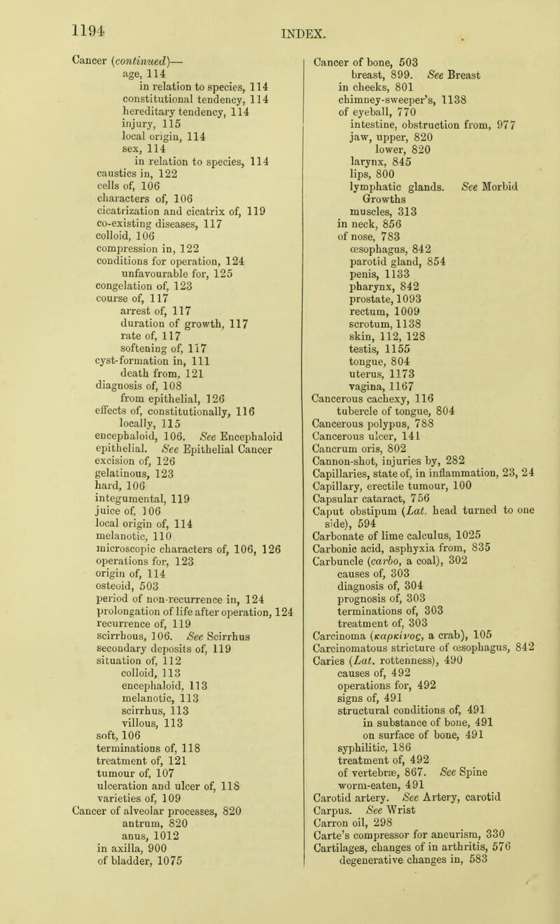 Cancer (continued)— age, 114 in relation to species, 114 constitutional tendency, 114 hereditary tendency, 114 injury, 115 local origin, 114 sex, 114 in relation to species, 114 caustics in, 122 cells of, 106 characters of, 106 cicatrization and cicatrix of, 119 co-existing diseases, 117 colloid, 106 concession in, 122 conditions for operation, 124 unfavourable for, 125 congelation of, 123 course of, 117 arrest of, 117 duration of growth, 117 rate of, 117 softening of, 117 cyst-formation in, 111 death from, 121 diagnosis of, 108 from epithelial, 126 effects of, constitutionally, 116 locally, 115 encepbaloid, 106. See Encephaloid epithelial. See Epithelial Cancer excision of, 126 gelatinous, 123 hard, 106 integumental, 119 juice of, 106 local origin of, 114 melanotic, 110 microscopic characters of, 106, 126 operations for, 123 origin of, 114 osteoid, 503 period of non-recurrence in, 124 prolongation of life after operation, 124 recurrence of, 119 scirrhous, 106. See Scirrhus secondary deposits of, 119 situation of, 112 colloid, 113 encephaloid, 113 melanotic, 113 scirrhus, 113 villous, 113 soft, 106 terminations of, 118 treatment of, 121 tumour of, 107 ulceration and ulcer of, 118 varieties of, 109 Cancer of alveolar processes, 820 antrum, 820 anus, 1012 in axilla, 900 of bladder, 1075 Cancer of bone, 503 breast, 899. See Breast in cheeks, 801 chimney-sweeper's, 1138 of eyeball, 770 intestine, obstruction from, 977 jaw, upper, 820 lower, 820 larynx, 845 lips, 800 lymphatic glands. See Morbid Growths muscles, 313 in neck, 856 of nose, 783 oesophagus, 842 parotid gland, 854 penis, 1133 pharynx, 842 prostate, 1093 rectum, 1009 scrotum, 1138 skin, 112, 128 testis, 1155 tongue, 804 uterus, 1173 vagina, 1167 Cancerous cachexy, 116 tubercle of tongue, 804 Cancerous polypus, 788 Cancerous ulcer, 141 Cancrum oris, 802 Cannon-shot, injuries by, 282 Capillaries, state of, in inflammation, 23, 24 Capillary, erectile tumour, 100 Capsular cataract, 756 Caput obstipum (Lat. head turned to one side), 594 Carbonate of lime calculus, 1025 Carbonic acid, asphyxia from, 835 Carbuncle (carlo, a coal), 302 causes of, 303 diagnosis of, 304 prognosis of, 303 terminations of, 303 treatment of, 303 Carcinoma (tcapKivoQ, a crab), 105 Carcinomatous stricture of cesophagus, 842 Caries (Lat. rottenness), 490 causes of, 492 operations for, 492 signs of, 491 structural conditions of, 491 in substance of bone, 491 on surface of bone, 491 syphilitic, 186 treatment of, 492 of vertebrae, 867. See Spine ■worm-eaten, 491 Carotid artery. See Artery, carotid Carpus. See Wrist Carron oil, 298 Carte's compressor for aneurism, 330 Cartilages, changes of in arthritis, 576 degenerative changes in, 583