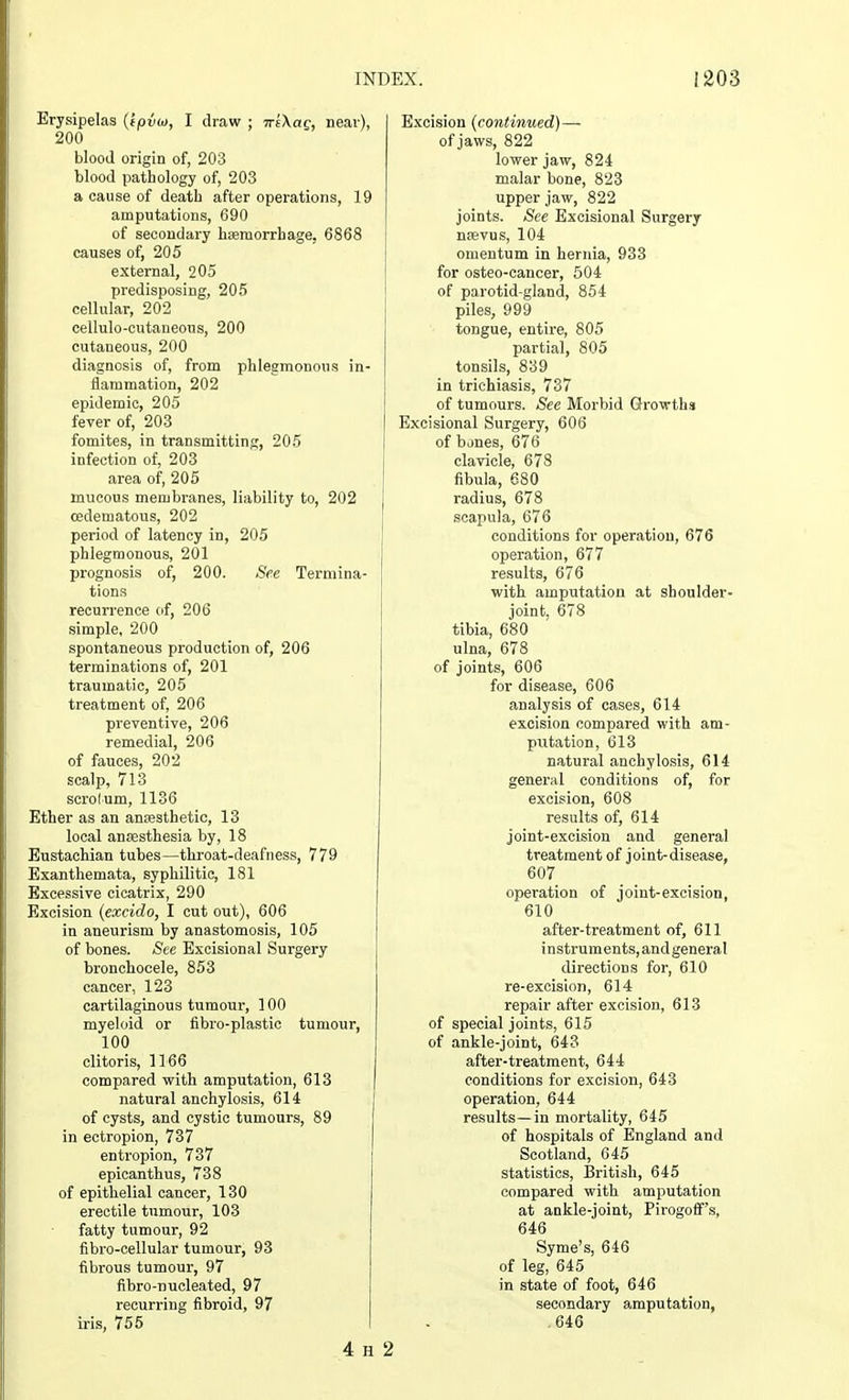 Erysipelas (ipvw, I draw ; iriXag, near), 200 blood origin of, 203 blood pathology of, 203 a cause of death after operations, 19 amputations, 690 of secondary haemorrhage, 6868 causes of, 205 external, 205 predisposing, 205 cellular, 202 cellulo-cutaneous, 200 cutaneous, 200 diagnosis of, from phlegmonous in- flammation, 202 epidemic, 205 fever of, 203 fomites, in transmitting, 205 infection of, 203 area of, 205 mucous membranes, liability to, 202 oedematous, 202 period of latency in, 205 phlegmonous, 201 prognosis of, 200. See Termina- tions recurrence of, 206 simple, 200 spontaneous production of, 206 terminations of, 201 traumatic, 205 treatment of, 206 preventive, 206 remedial, 206 of fauces, 202 scalp, 713 scrotum, 1136 Ether as an anaesthetic, 13 local anaesthesia by, 18 Eustachian tubes—throat-deafness, 779 Exanthemata, syphilitic, 181 Excessive cicatrix, 290 Excision (exeido, I cut out), 606 in aneurism by anastomosis, 105 of bones. See Excisional Surgery bronchocele, 853 cancer, 123 cartilaginous tumour, 100 myeloid or fibro-plastic tumour, 100 clitoris, 1166 compared with amputation, 613 natural anchylosis, 614 of cysts, and cystic tumours, 89 in ectropion, 737 entropion, 737 epicanthus, 738 of epithelial cancer, 130 erectile tumour, 103 fatty tumour, 92 fibro-cellular tumour, 93 fibrous tumour, 97 fibro-nucleated, 97 recurring fibroid, 97 iris, 755 4 H 2 Excision (continued)— of jaws, 822 lower jaw, 824 malar bone, 823 upper jaw, 822 joints. See Excisional Surgery nsevus, 104 omentum in hernia, 933 for osteo-cancer, 504 of parotid-gland, 854 piles, 999 tongue, entire, 805 partial, 805 tonsils, 839 in trichiasis, 737 of tumours. See Morbid Growths Excisional Surgery, 606 of bones, 676 clavicle, 678 fibula, 680 radius, 678 scapula, 676 conditions for operation, 676 operation, 677 results, 676 with amputation at shoulder- joint, 678 tibia, 680 ulna, 678 of joints, 606 for disease, 606 analysis of cases, 614 excision compared with am- putation, 613 natural anchylosis, 614 general conditions of, for excision, 608 results of, 614 joint-excision and general treatment of joint-disease, 607 operation of joint-excision, 610 after-treatment of, 611 instruments, andgeneral directions for, 610 re-excision, 614 repair after excision, 613 of special joints, 615 of ankle-joint, 643 after-treatment, 644 conditions for excision, 643 operation, 644 results—in mortality, 645 of hospitals of England and Scotland, 645 statistics, British, 645 compared with amputation at ankle-joint, PirogofFs, 646 Syme's, 646 of leg, 645 in state of foot, 646 secondary amputation, 646