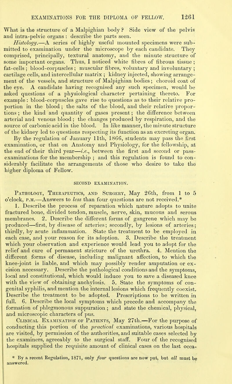 What is the structure of a Malpighian body ? Side view of the pelvis and intra-pelvic organs : describe the parts seen. Histology.—A series of highly useful mounted specimens were sub- mitted to examination under the microscope by each candidate. They comprised, principally, textural anatomy, and the minute structure of some important organs. Thus, I noticed white fibres of fibrous tissue ; fat-cells ; blood-corpuscles ; muscular fibres, voluntary and involuntary ; cartilage cells, and intercellular matrix ; kidney injected, showing arrange- ment of the vessels, and structure of Malpighian bodies; choroid coat of the eye. A candidate having recognised any such specimen, would be asked questions of a physiological character pertaining thereto. For example: blood-corpuscles gave rise to questions as to their relative pro- portion in the blood; the salts of the blood, and their relative propor- tions ; the kind and quantity of gases present; the difference between arterial and venous blood; the changes produced by respiration, and the source of carbonic acid in the blood. In like manner, the minute structure of the kidney led to questions respecting its function as an excreting organ. By the regulation of January 11th, 18G6, students may pass the first examination, or that on Anatomy and Physiology, for the fellowship, at the end of their third year—i.e., between the first and second or pass- examinations for the membership ; and this regulation is found to con- siderably facilitate the arrangements of those who desire to take the higher diploma of Fellow. SECOND EXAMINATION. Pathology, Therapeutics, and Surgery, May 26th, from 1 to 5 o'clock, p.m.—Answers to less than four questions are not received.* 1. Describe the process of reparation which nature adopts to unite fractured bone, divided tendon, muscle, nerve, skin, mucous and serous membranes. 2. Describe the different forms of gangrene which may be produced—first, by disease of arteries; secondly, by lesions of arteries; thirdly, by acute inflammation. State the treatment to be employed in each case, and your reason for its adoption. 3. Describe the treatment which your observation and experience would lead you to adopt for the relief and cure of permanent stricture of the urethra. 4. Mention the different forms of disease, including malignant affection, to which the knee-joint is liable, and which may possibly render amputation or ex- cision necessary. Describe the pathological conditions and the symptoms, local and constitutional, which would induce you to save a diseased knee with the view of obtaining anchylosis. 5. State the symptoms of con- genital syphilis, and mention the internal lesions which frequently coexist. Describe the treatment to be adopted. Prescriptions to be written in full. 6. Describe the local symptoms which precede and accompany the formation of phlegmonous suppuration ; and state the chemical, physical, and microscopic characters of pus. Clinical Examination of Patients, May 27th.—For the purpose of conducting this portion of the practical examinations, various hospitals are visited, by permission of the authoi'ities, and suitable cases selected by the examiners, agreeably to the surgical staff. Four of the recognised hospitals supplied the requisite amount of clinical cases on the last occa- * By a recent Regulation, 1871, only four questions are now put, but all must be answered.