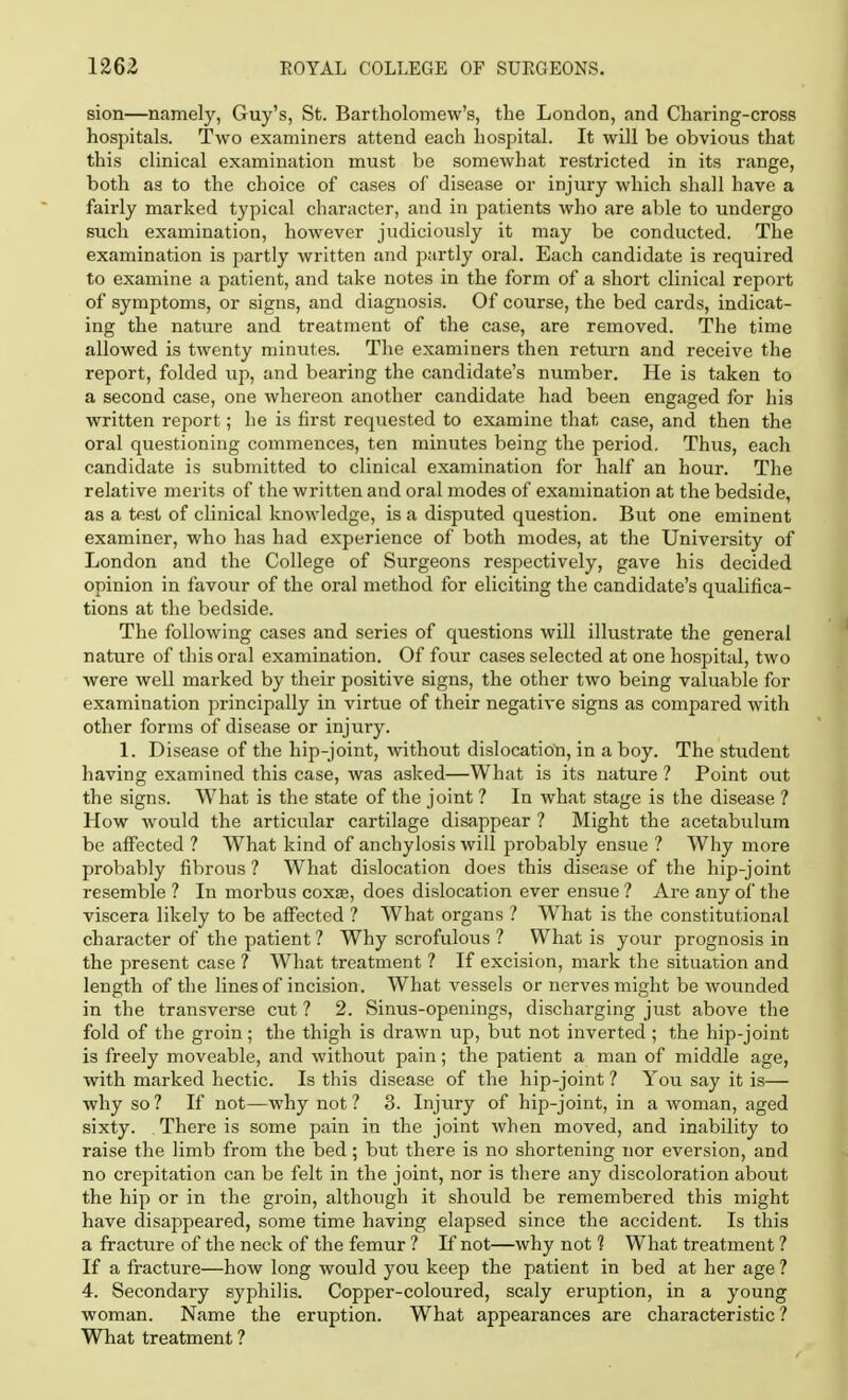 sion—namely, Guy's, St. Bartholomew's, the London, and Charing-cross hospitals. Two examiners attend each hospital. It will be obvious that this clinical examination must be somewhat restricted in its range, both as to the choice of cases of disease or injury which shall have a fairly marked typical character, and in patients who are able to undergo such examination, however judiciously it may be conducted. The examination is partly written and partly oral. Each candidate is required to examine a patient, and take notes in the form of a short clinical report of symptoms, or signs, and diagnosis. Of course, the bed cards, indicat- ing the nature and treatment of the case, are removed. The time allowed is twenty minutes. The examiners then return and receive the report, folded up, and bearing the candidate's number. He is taken to a second case, one whereon another candidate had been engaged for his written report; he is first requested to examine that case, and then the oral questioning commences, ten minutes being the period. Thus, each candidate is submitted to clinical examination for half an hour. The relative merits of the written and oral modes of examination at the bedside, as a test of clinical knowledge, is a disputed question. But one eminent examiner, who has had experience of both modes, at the University of London and the College of Surgeons respectively, gave his decided opinion in favour of the oral method for eliciting the candidate's qualifica- tions at the bedside. The following cases and series of questions will illustrate the general nature of this oral examination. Of four cases selected at one hospital, two were well marked by their positive signs, the other two being valuable for examination principally in virtue of their negative signs as compared with other forms of disease or injury. 1. Disease of the hip-joint, without dislocation, in a boy. The student having examined this case, was asked—What is its nature ? Point out the signs. What is the state of the joint ? In what stage is the disease ? How would the articular cartilage disappear ? Might the acetabulum be affected ? What kind of anchylosis will probably ensue ? Why more probably fibrous ? What dislocation does this disease of the hip-joint resemble ? In morbus coxse, does dislocation ever ensue ? Are any of the viscera likely to be affected ? What organs ? What is the constitutional character of the patient ? Why scrofulous ? What is your prognosis in the present case ? What treatment ? If excision, mark the situation and length of the lines of incision. What vessels or nerves might be wounded in the transverse cut ? 2. Sinus-openings, discharging just above the fold of the groin; the thigh is drawn up, but not inverted ; the hip-joint is freely moveable, and without pain; the patient a man of middle age, with marked hectic. Is this disease of the hip-joint ? You say it is— why so? If not—why not? 3. Injury of hip-joint, in a woman, aged sixty. There is some pain in the joint when moved, and inability to raise the limb from the bed; but there is no shortening nor eversion, and no crepitation can be felt in the joint, nor is there any discoloration about the hip or in the groin, although it should be remembered this might have disappeared, some time having elapsed since the accident. Is this a fracture of the neck of the femur ? If not—why not 1 What treatment ? If a fracture—how long would you keep the patient in bed at her age ? 4. Secondary syphilis. Copper-coloured, scaly eruption, in a young woman. Name the eruption. What appearances are characteristic ? What treatment ?