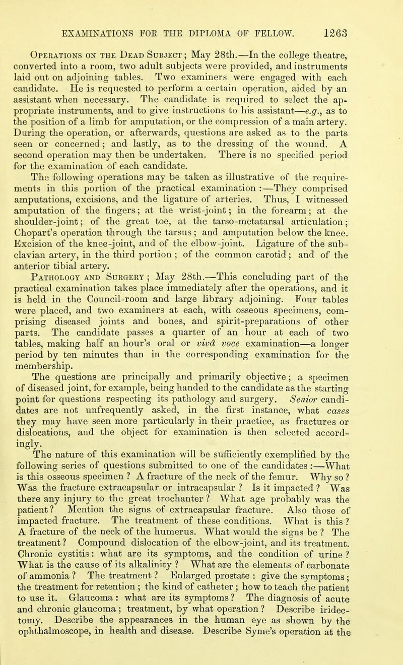 Operations on the Dead Subject; May 28th.—In the college theatre, converted into a room, two adult subjects were provided, and instruments laid out on adjoining tables. Two examiners were engaged with each candidate. He is requested to perform a certain operation, aided by an assistant when necessary. The candidate is required to select the ap- propriate instruments, and to give instructions to his assistant—e.g., as to the position of a limb for amputation, or the compression of a main artery. During the operation, or afterwards, questions are asked as to the parts seen or concerned ; and lastly, as to the dressing of the wound. A second operation may then be undertaken. There is no specified period for the examination of each candidate. The following operations may be taken as illustrative of the require- ments in this portion of the practical examination :—They comprised amputations, excisions, and the ligature of arteries. Thus, I witnessed amputation of the fingers; at the wrist-joint; in the forearm; at the shoulder-joint; of the great toe, at the tarso-metatarsal articulation; Chopart's operation through the tarsus ; and amputation below the knee. Excision of the knee-joint, and of the elbow-joint. Ligature of the sub- clavian artery, in the third portion ; of the common carotid ; and of the anterior tibial artery. Pathology and Surgery ; May 28th.—This concluding part of the practical examination takes place immediately after the operations, and it is held in the Council-room and large library adjoining. Four tables were placed, and two examiners at each, with osseous specimens, com- prising diseased joints and bones, and spirit-preparations of other parts. The candidate passes a quarter of an hour at each of two tables, making half an hour's oral or vivd voce examination—a longer period by ten minutes than in the corresponding examination for the membership. The questions are principally and primarily objective; a specimen of diseased joint, for example, being handed to the candidate as the starting point for questions respecting its pathology and surgery. Senior candi- dates are not unfrequently asked, in the first instance, what cases they may have seen more particularly in their practice, as fractures or dislocations, and the object for examination is then selected accord- ingly. The nature of this examination will be sufficiently exemplified by the following series of questions submitted to one of the candidates :—What is this osseous specimen ? A fracture of the neck of the femur. Why so ? Was the fracture extracapsular or intracapsular ? Is it impacted ? Was there any injury to the great trochanter ? What age probably was the patient? Mention the signs of extracapsular fracture. Also those of impacted fracture. The treatment of these conditions. What is this ? A fracture of the neck of the humerus. What would the signs be ? The treatment? Compound dislocation of the elbow-joint, and its treatment. Chronic cystitis: what are its symptoms, and the condition of urine ? What is the cause of its alkalinity ? What are the elements of carbonate of ammonia ? The treatment ? Enlarged prostate : give the symptoms ■ the treatment for retention ; the kind of catheter; how to teach the patient to use it. Glaucoma : what are its symptoms ? The diagnosis of acute and chronic glaucoma ; treatment, by what operation ? Describe iridec- tomy. Describe the appearances in the human eye as shown by the ophthalmoscope, in health and disease. Describe Syme's operation at the