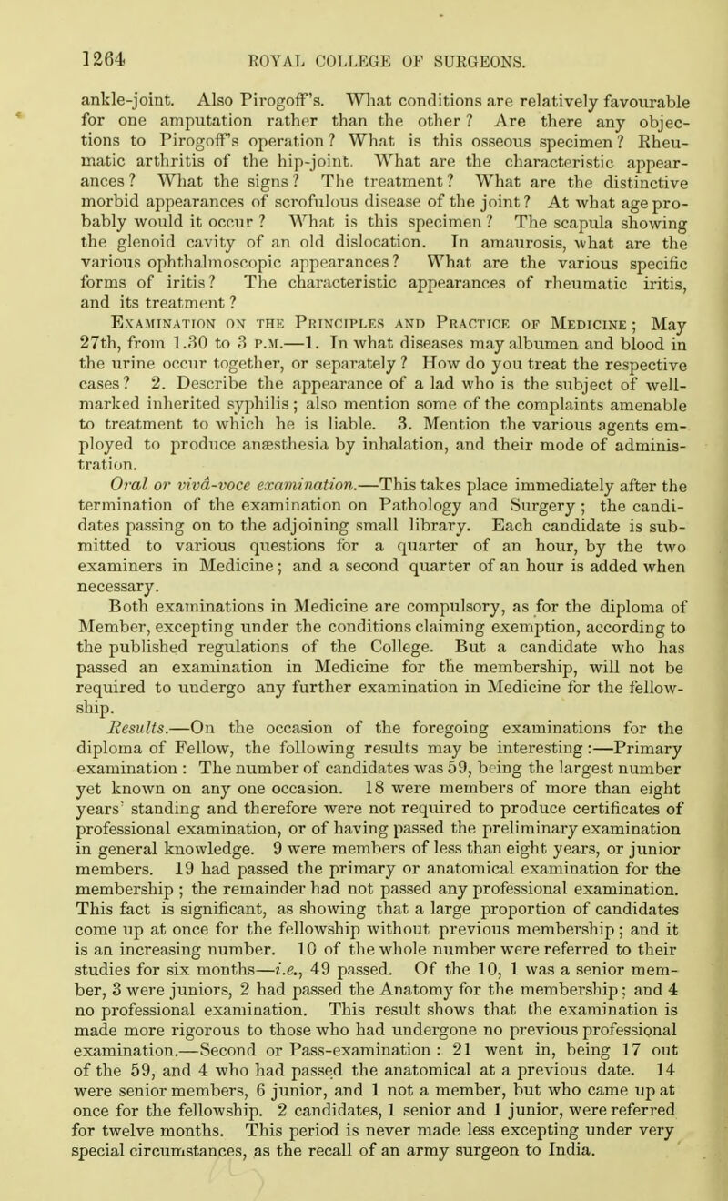 ankle-joint. Also Pirogoff's. What conditions are relatively favourable for one amputation rather than the other ? Are there any objec- tions to PirogofFs operation ? What is this osseous specimen ? Eheu- matic arthritis of the hip-joint. What are the characteristic appear- ances ? What the signs? The treatment? What are the distinctive morbid appearances of scrofulous disease of the joint? At what age pro- bably would it occur ? What is this specimen ? The scapula showing the glenoid cavity of an old dislocation. In amaurosis, what are the various ophthalmoscopic appearances? What are the various specific forms of iritis? The characteristic appearances of rheumatic iritis, and its treatment ? Examination on the Principles and Practice of Medicine ; May 27th, from 1.30 to 3 p.m.—1. In what diseases may albumen and blood in the urine occur together, or separately ? How do you treat the respective cases ? 2. Describe the appearance of a lad who is the subject of well- marked inherited syphilis; also mention some of the complaints amenable to treatment to which he is liable. 3. Mention the various agents em- ployed to produce anaesthesia by inhalation, and their mode of adminis- tration. Oral or viva-voce examination.—This takes place immediately after the termination of the examination on Pathology and Surgery ; the candi- dates passing on to the adjoining small library. Each candidate is sub- mitted to various questions for a quarter of an hour, by the two examiners in Medicine; and a second quarter of an hour is added when necessary. Both examinations in Medicine are compulsory, as for the diploma of Member, excepting under the conditions claiming exemption, according to the published regulations of the College. But a candidate who has passed an examination in Medicine for the membership, will not be required to undergo any further examination in Medicine for the fellow- ship. Results.—On the occasion of the foregoing examinations for the diploma of Fellow, the following results may be interesting :—Primary examination : The number of candidates was 59, being the largest number yet known on any one occasion. 18 were members of more than eight years' standing and therefore were not required to produce certificates of professional examination, or of having passed the preliminary examination in general knowledge. 9 were members of less than eight years, or junior members. 19 had passed the primary or anatomical examination for the membership ; the remainder had not passed any professional examination. This fact is significant, as showing that a large proportion of candidates come up at once for the fellowship without previous membership; and it is an increasing number. 10 of the whole number were referred to their studies for six months—i.e., 49 passed. Of the 10, 1 was a senior mem- ber, 3 were juniors, 2 had passed the Anatomy for the membership; and 4 no professional examination. This result shows that the examination is made more rigorous to those who had undergone no previous professional examination.—Second or Pass-examination : 21 went in, being 17 out of the 59, and 4 who had passed the anatomical at a previous date. 14 were senior members, 6 junior, and 1 not a member, but who came up at once for the fellowship. 2 candidates, 1 senior and 1 junior, were referred for twelve months. This period is never made less excepting under very special circumstances, as the recall of an army surgeon to India.