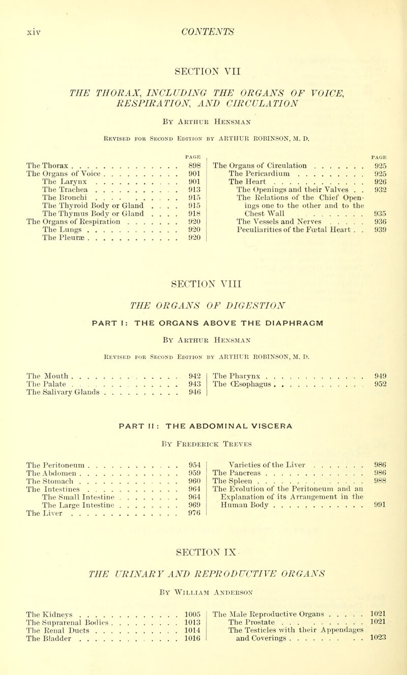 SECTION VII THE THORAX, INCLUDING THE ORGANS OF VOICE, RESPIRATION AND CIRCULATION By Arthur Hensman Revised for Second Edition by ARTHUR ROBINSON, M. D. The Thorax 898 The Organs of Voice 901 The Larynx 901 The Trachea 913 The Bronchi 915 The Thyroid Body or Gland .... 915 The Thymus Body or Gland .... 918 The Organs of Respiration 920 The Lungs 920 The Pleura; 920 PAGE The Organs of Circulation 925 The Pericardium 925 The Heart 926 The Openings and their Valves . . 932 The Relations of the Chief Open- ings one to the other and to the Chest Wall 935 The Vessels and Nerves 936 Peculiarities of the Foetal Heart . . 939 SECTION VIII THE ORGANS OF DIGESTION PART I: THE ORGANS ABOVE THE DIAPHRAGM By Arthur Hensman Revised for Second Edition by ARTHUR ROBINSON, M. D. The Mouth 942 The Palate 943 The Salivary Glands 946 The Pharynx 949 The CEsophagus 952 PART II : THE ABDOMINAL VISCERA By Frederick Treves The Peritoneum 954 The Abdomen 959 The Stomach 960 The Intestines 964 The Small Intestine 964 The Large Intestine 969 The Liver 976 Varieties of the Liver 986 The Pancreas 986 The Spleen 988 The Evolution of the Peritoneum and an Explanation of its Arrangement in the Human Body 991 SECTION IX THE URINARY AND REPRODUCTIVE ORGANS By William Anderson The Kidneys 1005 The Suprarenal Bodies 1013 The Renal Ducts 1014 The Bladder 1016 The Male Reproductive Organs 1021 The Prostate 1021 The Testicles with their Appendages and Coverings 1023