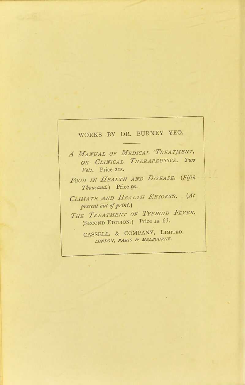 WORKS BY DR. BURNEY YEO. A Manual of Medical Treatment, or Clinical Therapeutics. Two Vols. Price 2is. Food in Health and Disease. {Fifth Thousand.) Price gs. Climate and Health Resorts. [At present out of print.) The Treatment of Typhoid Fever. (Second Edition.) Price is. 6d. CASSELL & COMPANY, Limited, LONDON, PARIS &■ MELBOURNE.