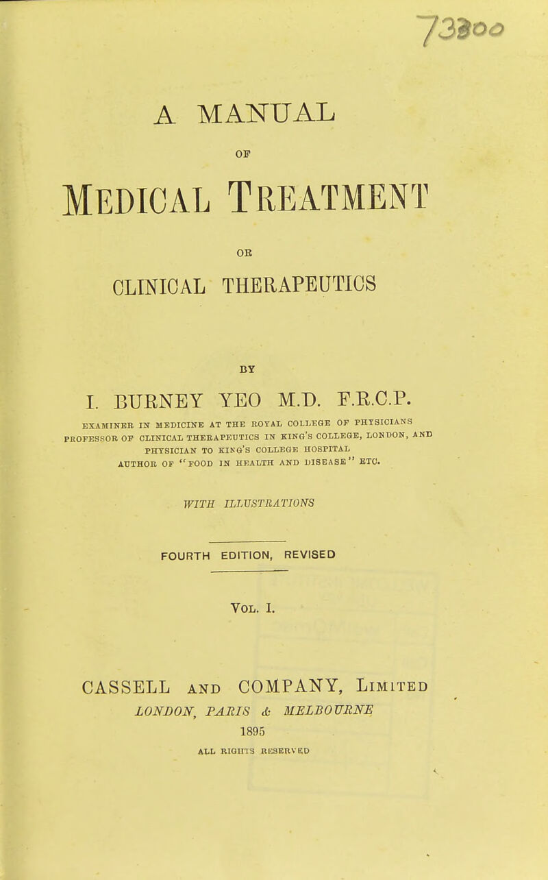 A MANUAL OF Medical Treatment OB CLINICAL THERAPEUTICS BY I. BUBNEY YEO M.D. F.K.C.P. EXAMINER IN MEDICINE AT THE ROYAL COLLEGE OF PHYSICIANS PROFESSOR OF CLINICAL THERAPEUTICS IN KING'S COLLEGE, LONDON, AND PHYSICIAN TO KING'S COLLEGE HOSPITAL AUTHOR OF FOOD IN HEALTH AND DISEASE ETC. WITH ILLUSTRATIONS FOURTH EDITION, REVISED Vol. I. CASSELL and COMPANY, Limited LONDON, PARIS <L- MELBOURNE 1895 ALL RIGU'1'3 RESERVED