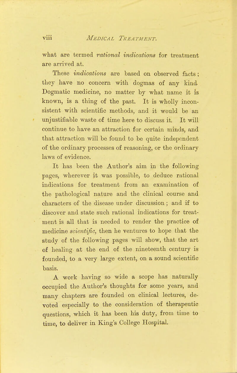 what are termed rationed indications for treatment are arrived at. These indications are based on observed facts; they have no concern with dogmas of any kind Dogmatic medicine, no matter by what name it is known, is a thing of the past. It is wholly incon- sistent with scientific methods, and it would be an unjustifiable waste of time here to discuss it. It will continue to have an atti-action for certain minds, and that attraction will be found to be quite independent of the ordinary processes of reasoning, or the ordinary laws of evidence. It has been the Author's aim in the following pages, wherever it was possible, to deduce rational indications for treatment from an examination of the pathological nature and the clinical course and characters of the disease under discussion ; and if to discover and state such rational indications for treat- ment is all that is needed to render the practice of medicine scientific, then he ventures to hope that the study of the following pages will show, that the art of healing at the end of the nineteenth century is founded, to a very large extent, on a sound scientific basis. A work having so wide a scope has naturally occupied the Authoi-'s thoughts for some years, and many chapters are founded on clinical lectures, de- voted especially to the consideration of therapeutic questions, which it has been his duty, from time to time, to deliver in King's College Hospital.