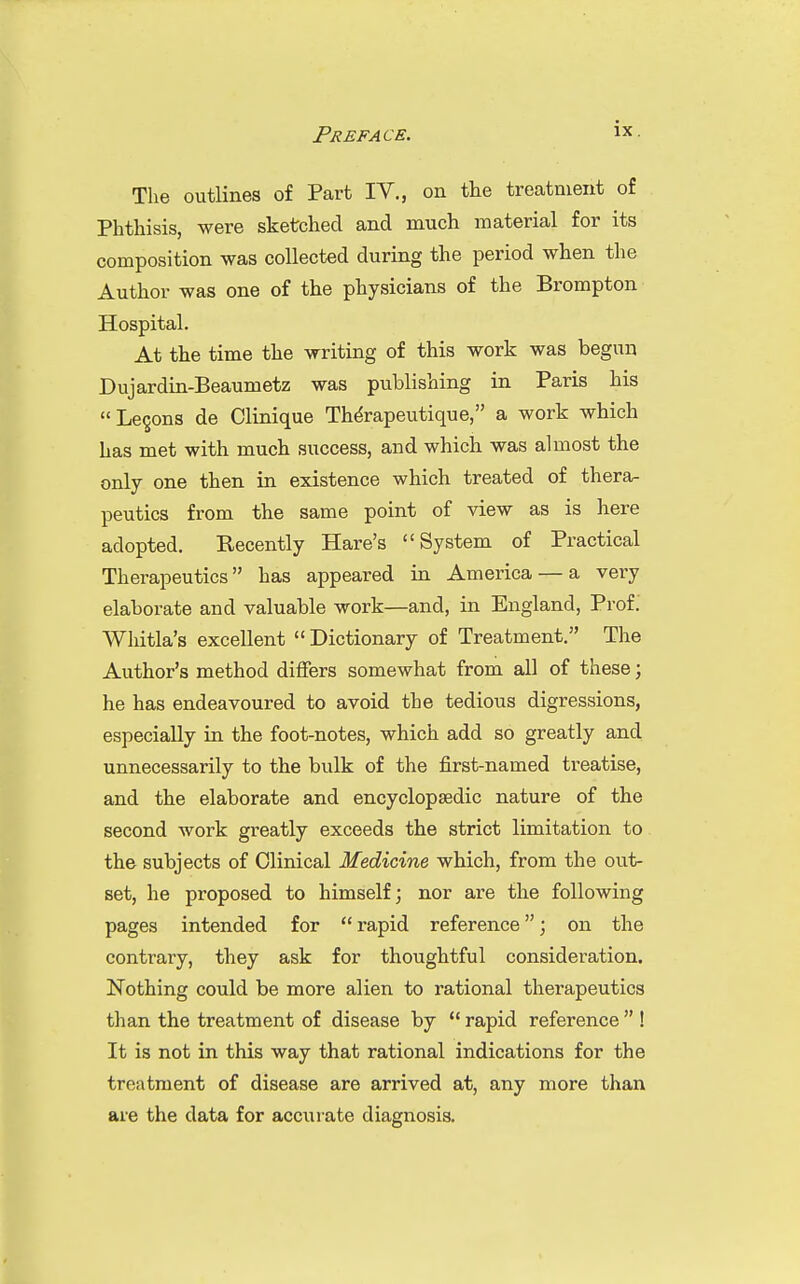 Preface. The outlines of Part IV., on the treatment of Phthisis, were sketched and much material for its composition was collected during the period when the Author was one of the physicians of the Brompton Hospital. At the time the writing of this work was begun Dujardin-Beaumetz was publishing in Paris his  Lecons de Clinique Therapeutique, a work which has met with much success, and which was almost the only one then in existence which treated of thera- peutics from the same point of view as is here adopted. Recently Hare's System of Practical Therapeutics has appeared in America — a very elaborate and valuable work—and, in England, Prof. Whitla's excellent  Dictionary of Treatment. The Author's method differs somewhat from all of these; he has endeavoured to avoid the tedious digressions, especially in the foot-notes, which add so greatly and unnecessarily to the bulk of the first-named treatise, and the elaborate and encyclopaedic nature of the second work greatly exceeds the strict limitation to the subjects of Clinical Medicine which, from the out- set, he proposed to himself; nor are the following pages intended for rapid reference; on the contrary, they ask for thoughtful consideration. Nothing could be more alien to rational therapeutics than the treatment of disease by  rapid reference  ! It is not in this way that rational indications for the treatment of disease are arrived at, any more than are the data for accurate diagnosis.