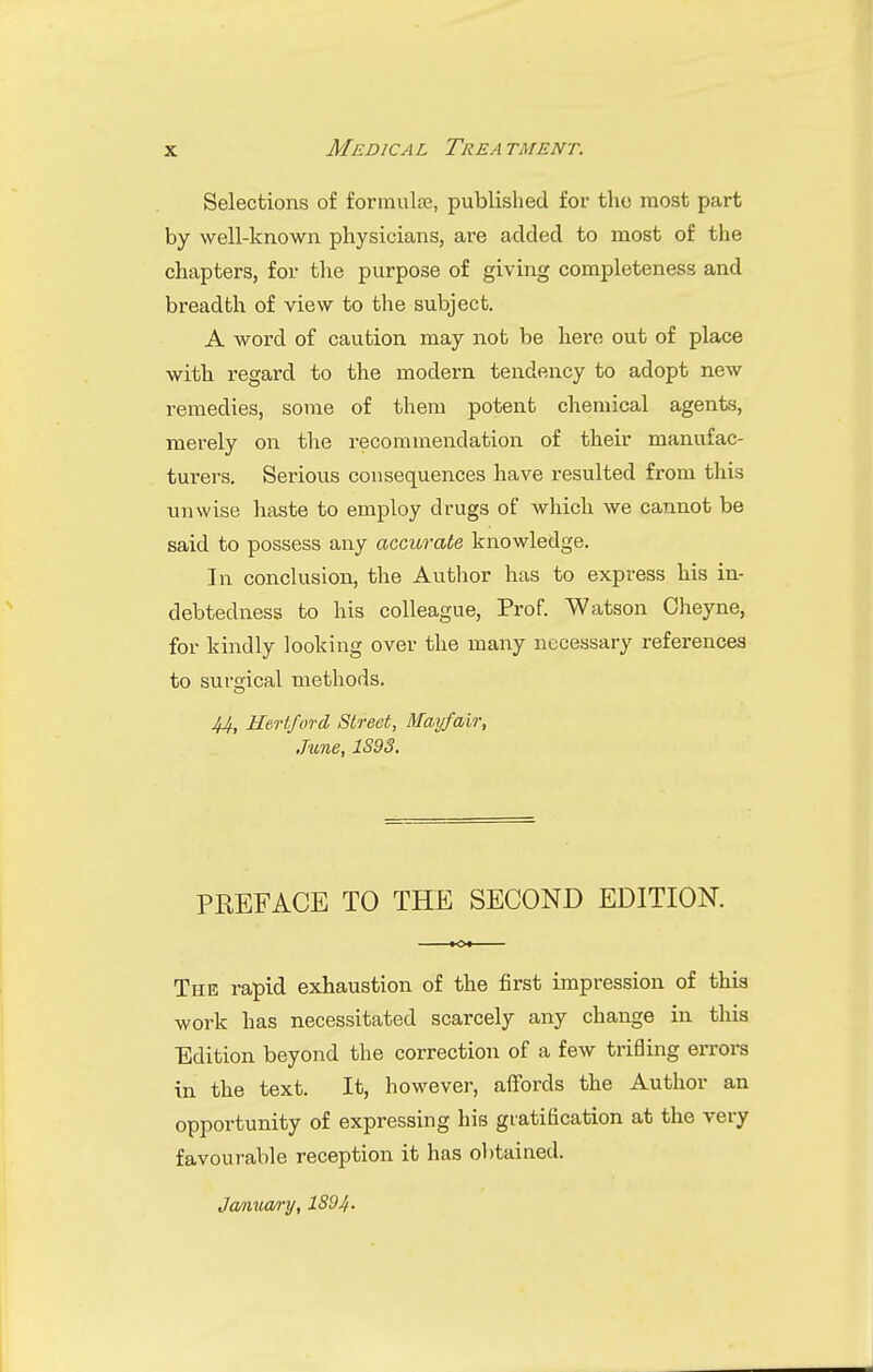 Selections of formulae, published for the most part by well-known physicians, are added to most of the chapters, for the purpose of giving completeness and breadth of view to the subject. A word of caution may not be here out of place with regard to the modern tendency to adopt new remedies, some of them potent chemical agents, merely on the recommendation of their manufac- turers. Serious consequences have resulted from this unwise haste to employ drugs of which we cannot be said to possess any accurate knowledge. In conclusion, the Author has to express his in- debtedness to his colleague, Prof. Watson Oheyne, for kindly looking over the many necessary references to surgical methods. 44, Hertford Street, Mayfair, June, 1S93. PREFACE TO THE SECOND EDITION. The rapid exhaustion of the first impression of this work has necessitated scarcely any change in this Edition beyond the correction of a few trifling errors in the text. It, however, affords the Author an opportunity of expressing his gratification at the very favourable reception it has obtained.