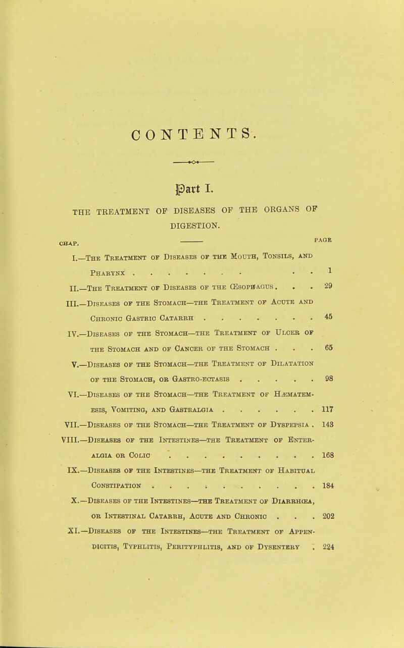 CONTENTS. Part I. THE TREATMENT OF DISEASES OF THE ORGANS OF DIGESTION. chap. PAGE I. —The Treatment of Diseases of the Mouth, Tonsils, and Pharynx . . 1 II. The Treatment of Diseases of the (Esophagus. . . 29 IH._Diseases of the Stomach—the Treatment of Acute and Chronic Gastric Catarrh 45 IV.—Diseases of the Stomach—the Treatment of Ulcer of the Stomach and of Cancer of the Stomach ... 65 V.—Diseases of the Stomach—the Treatment of Dilatation of the Stomach, or Gastro-ectasis 98 VI.—Diseases of the Stomach—the Treatment of H^ematem- esis, Vomiting, and Gastralgia 117 VII. —Diseases of the Stomach—the Treatment of Dyspepsia . 143 VIII. —Diseases of the Intestines—the Treatment of Enter- ALOIA OR Colio 168 IX.—Diseases of the Intestines—the Treatment of Habitual Constipation 184 X.—Diseases of the Intestines—the Treatment of Diarrhola, or Intestinal Catarrh, Acute and Chronic . . . 202 XI.—Diseases of the Intestines—the Treatment of Appen- dicitis, Typhlitis, Perityphlitis, and of Dysentery . 224