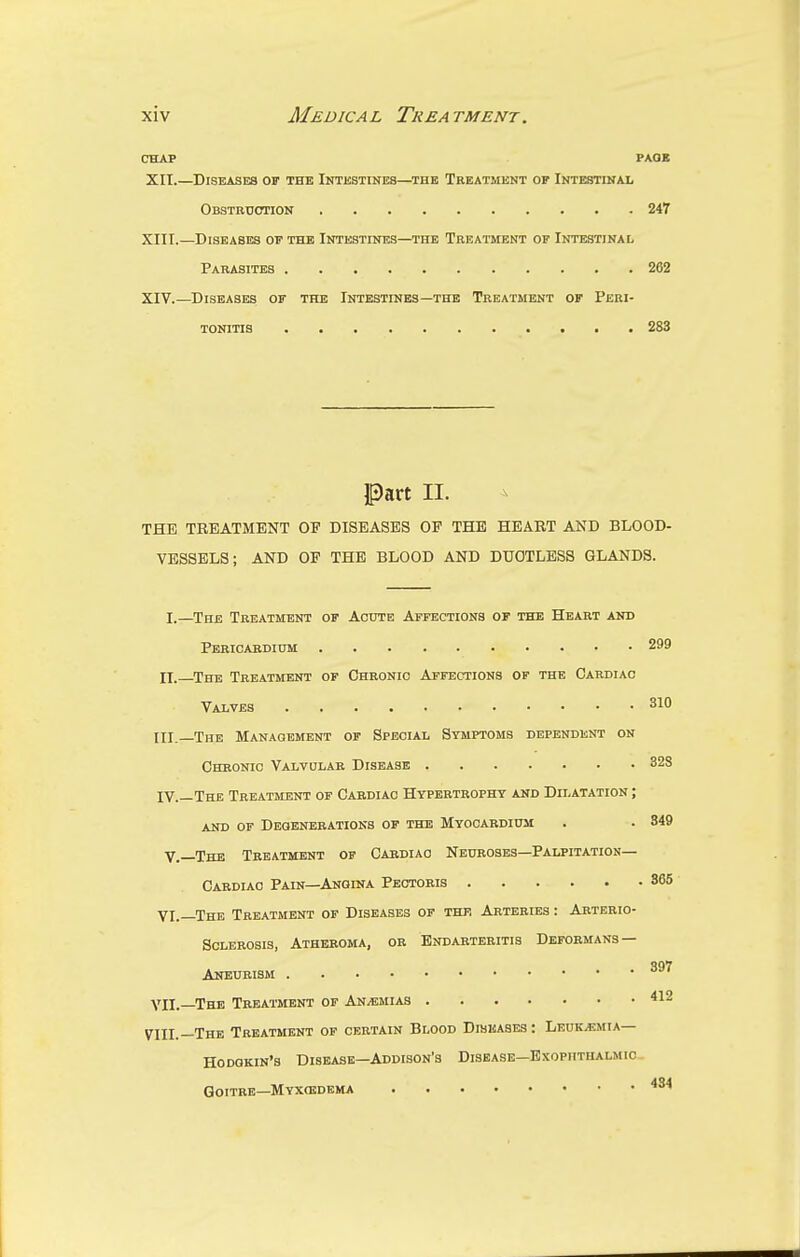 CHAP PAGE XII. —Diseases of the Intestines—the Treatment op Intestinal Obstruction 247 XIII. —Diseases of the Intestines—the Treatment of Intestinal Parasites 262 XIV. —Diseases of the Intestines—the Treatment of Peri- tonitis 283 Part H. THE TREATMENT OP DISEASES OP THE HEART AND BLOOD- VESSELS; AND OP THE BLOOD AND DUCTLESS GLANDS. I.—The Treatment of Acute Affections of the Heart and Pericardium 299 II. The Treatment of Chronic Affections of the Cardiac Valves 310 HI.—The Management of Special Stmptoms dependent on Chronic Valvular Disease 328 IV.—The Treatment of Cardiac Hypertrophy and Dilatation ; and of Degenerations of the Myocardium . . 349 V.—The Treatment of Cardiac Neuroses—Palpitation— Cardiac Pain—Angina Pectoris 365 VI.—The Treatment of Diseases of the Arteries : Arterio- sclerosis, Atheroma, or Endarteritis Deformans — Aneurism VII.—The Treatment of An/emias 412 VIII.—The Treatment of certain Blood Diseases: Leukaemia— Hodgkin's Disease—Addison's Disease—Exophthalmic Goitre—Myxoidema 434