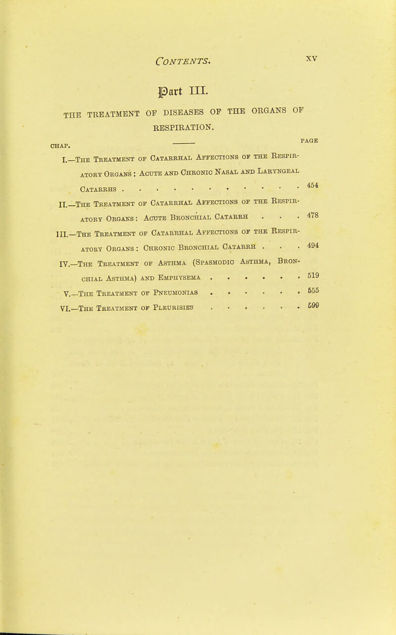 Part III. THE TREATMENT OP DISEASES OP THE ORGANS OF RESPIRATION. PAGE CHAP. I.—The Treatment of Catarrhal Affections of the Respir- atory Organs : Acute and Chronic Nasal and Laryngeal Catarrhs II. —The Treatment of Catarrhal Affections of the Respir- atory Organs : Acute Bronchial Catarrh . . .478 III. —The Treatment of Catarrhal Affections of the Respir- atory Organs : Chronic Bronchial Catarrh . . .494 IV.—The Treatment of Asthma (Spasmodic Asthma, Bron- chial Asthma) and Emphysema 519 V.—The Treatment of Pneumonias 655 VI.—The Treatment of Pleurisies