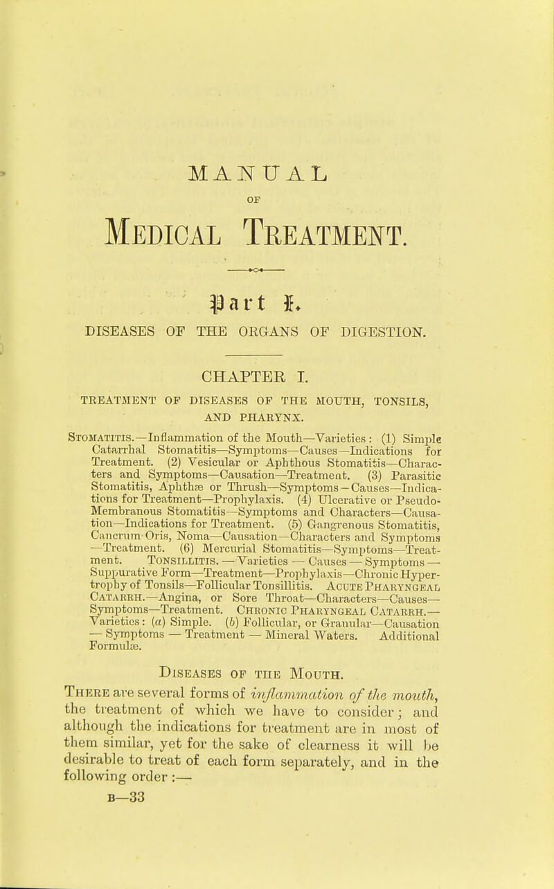 MANUAL OP Medical Treatment. ?art *♦ DISEASES OF THE OKGANS OF DIGESTION. CHAPTER I. TREATMENT OF DISEASES OF THE MOUTH, TONSILS, AND PHARYNX. Stomatitis.—Inflammation of the Mouth—Varieties : (1) Simple Catarrhal Stomatitis—Symptoms—Causes—Indications for Treatment. (2) Vesicular or Aphthous Stomatitis—Charac- ters and Symptoms—Causation—Treatment. (3) Parasitic Stomatitis, Aphthae or Thrush—Symptoms —Causes—Indica- tions for Treatment—Prophylaxis. (4) Ulcerative or Pseudo- Membranous Stomatitis—Symptoms and Characters—Causa- tion—Indications for Treatment. (5) Gangrenous Stomatitis, Cancrum Oris, Noma—Causation—Characters and Symptoms —Treatment. (6) Mercurial Stomatitis—Symptoms—Treat- ment. Tonsillitis. — Varieties — Causes — Symptoms — Suppurative Form—Treatment—Prophylaxis—Chronic Hyper- trophy of Tonsils—Follicular Tonsillitis. Acute Pharyngeal Catarkh.—Angina, or Sore Throat—Characters—Causes— Symptoms—Treatment. Chronic Pharyngeal Catarrh.— Varieties : (a) Simple, (b) Follicular, or Granular—Causation — Symptoms — Treatment — Mineral Waters. Additional Formulae. Diseases of the Mouth. There are several forms of inflammation of the mouth, the treatment of which we have to consider; and although the indications for treatment are in most of them similar, yet for the sake of clearness it will be desirable to treat of each form separately, and in the following order :— b—33