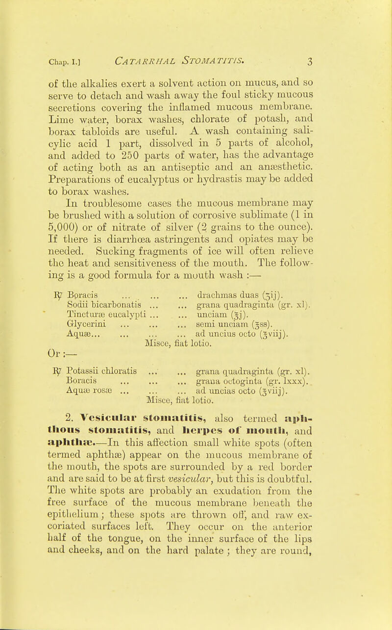 of the alkalies exert a solvent action on mucus, and so serve to detach and wash away the foul sticky mucous secretions covering the inflamed mucous membrane. Lime water, borax washes, chlorate of potash, and borax tabloids are useful. A wash containing sali- cylic acid 1 part, dissolved in 5 parts of alcohol, and added to 250 parts of water, has the advantage of acting both as an antiseptic and an anaesthetic. Preparations of eucalyptus or hyclrastis may be added to borax washes. In troublesome cases the mucous membrane may be brushed with a solution of corrosive sublimate (1 in 5,000) or of nitrate of silver (2 grains to the ounce). If there is diarrhoea astringents and opiates may be needed. Sucking fragments of ice will often relieve the heat and sensitiveness of the mouth. The follow- ing is a good formula for a mouth wash :— Bpracis ... ... ... drachmas duas (jij). Sodii bicarbonatis ... ... grana quadraginta (gr. xl). Tincturae eucalypti ... ... unciam (jjj). Glycerini ... semi unciam (=ss). Aquas... ... ... ... ad uncius octo (gviij). Misce, fiat lotio. Or :— B/ Potassii chloratis grana quadraginta (gr. xl). Boracis ... ... ... grana octoginta (gr. lxxx). Aqua; rosaa ... ... ... ad uneias octo (gviij). Misce, fiat lotio. 2. Vesicular stomatitis, also termed aph- thous stomatitis, and herpes of mouth, and aphtha;.—In this affection small white spots (often termed aphthae) appear on the mucous membrane of the mouth, the spots are surrounded by a red border and are said to be at first vesicular, but this is doubtful. The white spots are probably an exudation from the free surface of the mucous membrane beneath the epithelium; these spots are thrown off, and raw ex- coriated surfaces left. They occur on the anterior half of the tongue, on the inner surface of the lips and cheeks, and on the hard palate ; they are round,