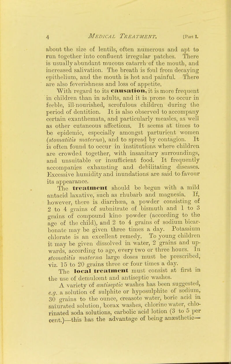 about the size of lentils, often numerous and apt to run together into confluent irregular patches. There is usually abundant mucous catarrh of the mouth, and increased salivation. The breath is foul from decaying epithelium, and the mouth is hot and painful. There are also feverishness and loss of appetite. With regard to its causation, it is more frequent in children than in adults, and it is prone to occur in feeble, ill-nourished, scrofulous children during the period of dentition. It is also observed to accompany certain exanthemata, and particularly measles, as well as other cutaneous affections. It seems at times to be epidemic, especially amongst parturient women (stomatitis matema), and to spread by contagion. It is often found to occur in institutions where children are crowded together, with insanitary surroundings, and unsuitable or insufficient food. It frequently accompanies exhausting and debilitating diseases. Excessive humidity and inundations are said to favour its appearance. The treatment should be begun with a mild antacid laxative, such as rhubarb and magnesia. If, however, there is diarrhoea, a powder consisting of 2 to 4 grains of subnitrate of bismuth and 1 to 3 grains of compound kino powder (according to the age of the child), and 2 to 4 grains of sodium bicar- bonate may be given three times a day. Potassium chlorate is an excellent remedy. To young children it may be given dissolved in water, 2 grains and up- wards, according to age, every two or three hours. In stomatitis matema large doses must be prescribed, viz. 15 to 20 grains three or four times a clay. The local treatment must consist at first in the use of demulcent and antiseptic washes. A variety of antiseptic washes has been suggested, e.g. a solution of sulphite or hyposulphite of sodium, 30 grains to the ounce, creasote water, boric acid in saturated solution, borax washes, chlorine water, chlo- rinated soda solutions, carbolic acid lotion (3 to 5 per cent.)—this has the advantage of being anoesthetic—