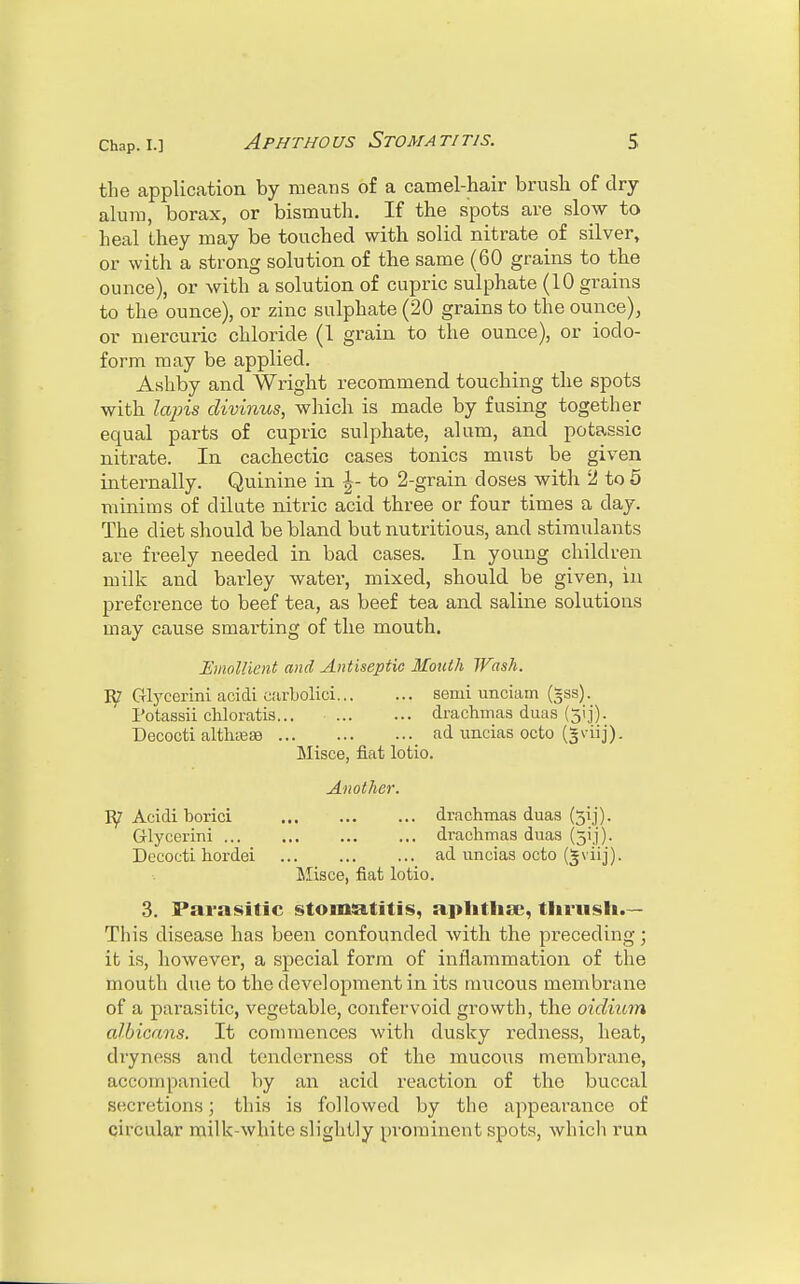 the application by means of a camel-hair brush of dry- alum, borax, or bismuth. If the spots are slow to heal they may be touched with solid nitrate of silver, or with a strong solution of the same (60 grains to the ounce), or with a solution of cupric sulphate (10 grains to the ounce), or zinc sulphate (20 grains to the ounce), or mercuric chloride (I grain to the ounce), or iodo- form may be applied. Ashby and Wright recommend touching the spots with lapis divinus, which is made by fusing together equal parts of cupric sulphate, alum, and potassic nitrate. In cachectic cases tonics must be given internally. Quinine in \- to 2-grain doses with 2 to 5 minims of dilute nitric acid three or four times a day. The diet should be bland but nutritious, and stimulants are freely needed in bad cases. In young children milk and barley water, mixed, should be given, in preference to beef tea, as beef tea and saline solutions may cause smarting of the mouth. Emollient and Antiseptic Mouth Wash. ¥y Glycerini acidi earbolici semi vmciam (~ss). Potassii chloratis... drachmas duas (jij). Decocti althaea? ad uncias octo (gviij). Misce, fiat lotio. Another. Acidi borici drachmas duas (51]'). Glycerini drachmas duas (5y). Decocti hordei ad uncias octo (^viij). Misce, fiat lotio. 3. Parasitic stomatitis, aphtha;, thrush.— This disease has been confounded with the preceding; it is, however, a special form of inflammation of the mouth due to the development in its mucous membrane of a parasitic, vegetable, confervoid growth, the oidium albicans. It commences with dusky redness, heat, dryness and tenderness of the mucous membrane, accompanied by an acid reaction of the buccal secretions; this is followed by the appearance of circular milk-white slightly prominent spots, which run