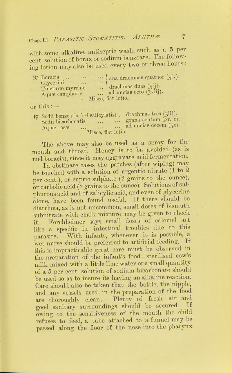 with some alkaline, antiseptic wash, such »a 5 per cent, solution of borax or sodium benzoate. .The follow- ing lotion may also be used every two or three hours : B/ Boraeis j ana drachmas quatuor (^iv). Glycerini j . ... Tinctune myrrhsB ... drachmas duas Uij). Aqure camphor** ... ad imcias octo (gviij). Misce, fiat lotio. or this:— R? Sodii henzoatis (vel salicylatis) . drachmas tres (5H]). Sodii bicarbonate grana centum (gr. c . Aqiuerosaj ad uncias decern (§x). Misce, fiat lotio. The above may also be used as a spray for the mouth and throat. Honey is to be avoided (as is mel boraeis), since it may aggravate acid fermentation. In obstinate cases the patches (after wiping) may be touched with a solution of argentic nitrate (1 to 2 per cent.), or cupric sulphate (2 grains to the ounce), or carbolic acid (2 grains to the ounce). Solutions of sub phurous acid and of salicylic acid, and even of glycerine alone, have been found useful. If there should be diarrhoea, as is not uncommon, small doses of bismuth subnitrate with chalk mixture may be given to check it. Forchheimer says small closes of calomel act like a specific in intestinal troubles due to this parasite. With infants, whenever it is possible, a wet nurse should be preferred to artificial feeding. If this is impracticable great care must be observed in the preparation of the infant's food—sterilised cow's milk mixed with a little lime water or a small quantity of a 5 per cent, solution of sodium bicarbonate should be used so as to insure its having an alkaline reaction. Care should also be taken that the bottle, the nipple, and any vessels used in the preparation of the food are thoroughly clean. Plenty of fresh air and good sanitary surroundings should be secured. If owing to the sensitiveness of the mouth the child refuses to feed, a tube attached to a funnel may be passed along the floor of the nose into the pharynx