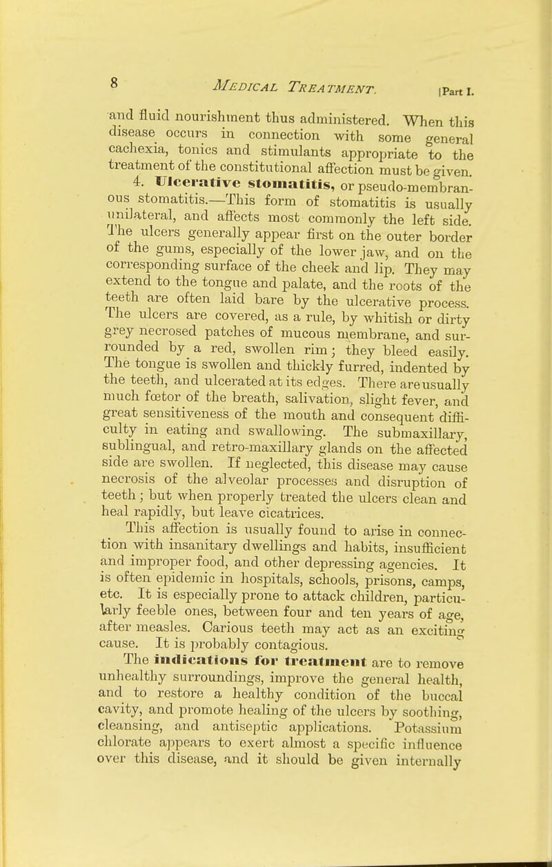 [Part L and fluid nourishment thus administered. When this disease occurs in connection with some general cachexia, tonics and stimulants appropriate to the treatment of the constitutional affection must be given 4. Ulcerative stomatitis, or pseudo-membran- ous stomatitis.—This form of stomatitis is usually unilateral, and affects most commonly the left side. The ulcers generally appear first on the outer border of the gums, especially of the lower jaw, and on the corresponding surface of the cheek and lip. They may extend to the tongue and palate, and the roots of the teeth are often laid bare by the ulcerative process. The ulcers are covered, as a rule, by whitish or dirty grey necrosed patches of mucous membrane, and sur- rounded by a red, swollen rim; they bleed easily. The tongue is swollen and thickly furred, indented by the teeth, and ulcerated at its edges. There are usually much fcetor of the breath, salivation, slight fever, and great sensitiveness of the mouth and consequent'diffi- culty in eating and swallowing. The submaxillary, sublingual, and retro-maxillary glands on the affected side are swollen. If neglected, this disease may cause necrosis of the alveolar processes and disruption of teeth j but when properly treated the ulcers clean and heal rapidly, but leave cicatrices. This affection is usually found to arise in connec- tion with insanitary dwellings and habits, insufficient and improper food, and other depressing agencies. It is often epidemic in hospitals, schools, prisons, camps, etc. It is especially prone to attack children, particu- larly feeble ones, between four and ten years of age, after measles. Carious teeth may act as an exciting cause. It is probably contagious. The indications for treatment are to remove unhealthy surroundings, improve the general health, and to restore a healthy condition of the buccal cavity, and promote healing of the ulcers by soothing, cleansing, and antiseptic applications. Potassium chlorate appears to exert almost a specific influence over this disease, and it should be given internally