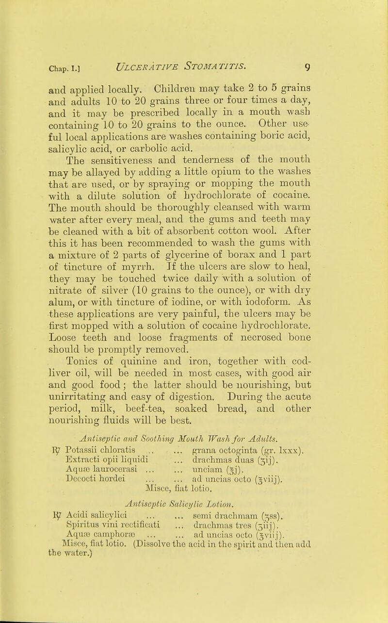 and applied locally. Children may take 2 to 5 grains and adults 10 to 20 grains three or four times a day, and it may be prescribed locally in a mouth wash containing 10 to 20 grains to the ounce. Other use- ful local applications are washes containing boric acid, salicylic acid, or carbolic acid. The sensitiveness and tenderness of the mouth may be allayed by adding a little opium to the washes that are used, or by spraying or mopping the mouth with a dilute solution of hydrochlorate of cocaine. The mouth should be thoroughly cleansed with warm water after every meal, and the gums and teeth may be cleaned with a bit of absorbent cotton wool. After this it has been recommended to wash the gums with a mixture of 2 parts of glycerine of borax and 1 part of tincture of myrrh. If the ulcers are slow to heal, they may be touched twice daily with a solution of nitrate of silver (10 grains to the ounce), or with dry alum, or with tincture of iodine, or with iodoform. As these applications are very painful, the ulcers may be first mopped with a solution of cocaine hydrochlorate. Loose teeth and loose fragments of necrosed bone should be promptly removed. Tonics of quinine and iron, together with cod- liver oil, will be needed in most cases, with good air and good food; the latter should be nourishing, but unirritating and easy of digestion. During the acute period, milk, beef-tea, soaked bread, and other nourishing fluids will be best. Antiseptic and Soothing Mouth Wash for Adults. Potassii chloratis grana octoginta (gr. Ixxx). Extracti opii liquidi ... drachmas duas (5ij). AquiB lauroecrasi ... ... unciam Dceoeti hordei ad uncias octo (gviij). Misce, fiat lotio. Antiseptic Salicylic Lotion. Acidi salicylici semi drachmam (jss). Spiritus villi rectificati ... drachmas tres (511,1). Aquae camphors ad uncias octo (Jv'iij). Misce, fiat lotio. (Dissolve the acid in tho spirit and then add the water.)