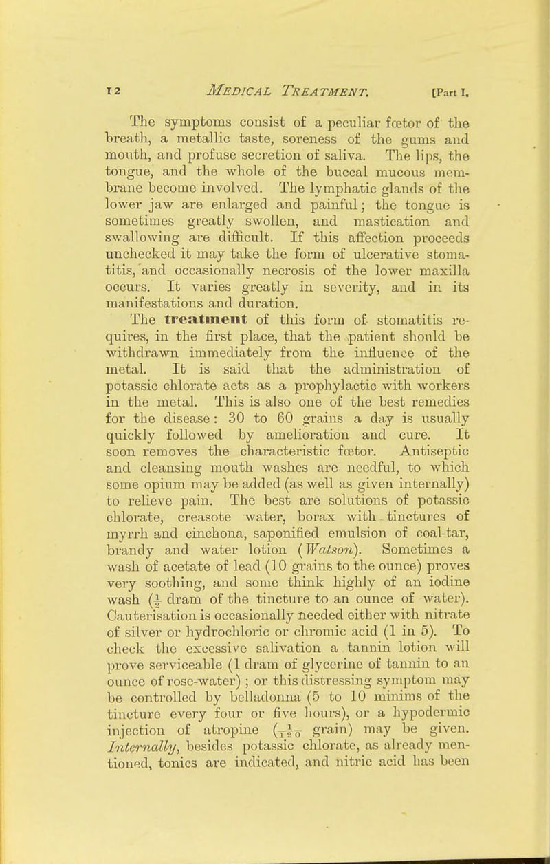 The symptoms consist of a peculiar foetor of the breath, a metallic taste, soreness of the gums and mouth, and profuse secretion of saliva. The lips, the tongue, and the whole of the buccal mucous mem- brane become involved. The lymphatic glands of the lower jaw are enlarged and painful; the tongue is sometimes greatly swollen, and mastication and swallowing are difficult. If this affection proceeds unchecked it may take the form of ulcerative stoma- titis, and occasionally necrosis of the lower maxilla occurs. It varies greatly in severity, and in its manifestations a,nd duration. The treatment of this form of stomatitis re- quires, in the first place, that the -patient should be withdrawn immediately from the influence of the metal. It is said that the administration of potassic chlorate acts as a prophylactic with workers in the metal. This is also one of the best remedies for the disease : 30 to 60 grains a day is usually quickly followed by amelioration and cure. It soon removes the characteristic fcetor. Antiseptic and cleansing mouth washes are needful, to which some opium may be added (as well as given internally) to relieve pain. The best are solutions of potassic chlorate, creasote water, borax with tinctures of myrrh and cinchona, saponified emulsion of coal-tar, brandy and water lotion (Watson). Sometimes a wash of acetate of lead (10 grains to the ounce) proves very soothing, and some think highly of an iodine wash (|- dram of the tincture to an ounce of water). Cauterisation is occasionally needed either with nitrate of silver or hydrochloric or chromic acid (1 in 5). To check the excessive salivation a tannin lotion will prove serviceable (1 dram of glycerine of tannin to an ounce of rose-water) ; or this distressing symptom may be controlled by belladonna (5 to 10 minims of the tincture every four or five hours), or a hypodermic injection of atropine (y|^ grain) may be given. Internally, besides potassic chlorate, as already men- tioned, tonics are indicated, and nitric acid has been