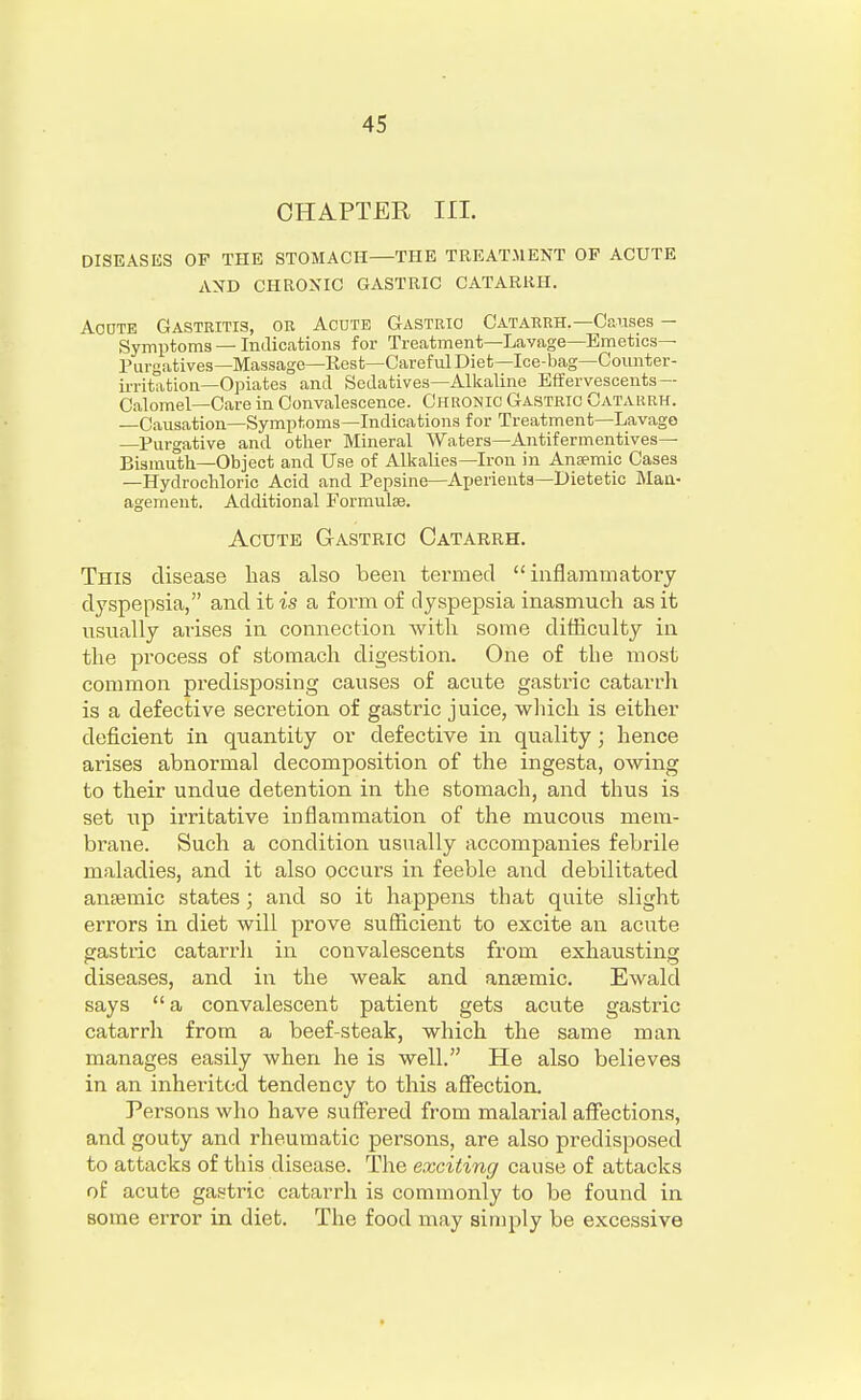 CHAPTER III. DISEASES OF THE STOMACH—THE TREATMENT OP ACUTE AND CHRONIC GASTRIC CATARRH. Acdte Gastritis, or Acute Gastric Catarrh.—Causes — Symptoms — Indications for Treatment—Lavage—Emetics- Purgatives—Massage—Rest—Careful Diet—Ice-bag—Counter- irritation—Opiates and Sedatives—Alkaline Effervescents — Calomel—Care in Convalescence. Chronic Gastric Catarrh. —Causation—Symptoms—Indications for Treatment—Lavage —Purgative and other Mineral Waters—Antifermentives— Bismuth—Object and Use of Alkalies—Iron in Anaemic Cases —Hydrochloric Acid and Pepsine—Aperients—Dietetic Man- agement. Additional Formulae. Acute Gastric Catarrh. This disease lias also been termed inflammatory dyspepsia, and it is a form of dyspepsia inasmuch as it usually arises in connection with some difficulty in the process of stomach digestion. One of the most common predisposing causes of acute gastric catarrh is a defective secretion of gastric juice, which is either deficient in quantity or defective in quality; hence arises abnormal decomposition of the ingesta, owing to their undue detention in the stomach, and thus is set up irritative inflammation of the mucous mem- brane. Such a condition usually accompanies febrile maladies, and it also occurs in feeble and debilitated ansemic states; and so it happens that quite slight errors in diet will prove sufficient to excite an acute gastric catarrh in convalescents from exhausting diseases, and in the weak and ansemic. Ewald says  a convalescent patient gets acute gastric catarrh from a beef-steak, which the same man manages easily when he is well. He also believes in an inherited tendency to this affection. Persons who have suffered from malarial affections, and gouty and rheumatic persons, are also predisposed to attacks of this disease. The exciting cause of attacks of acute gastric catarrh is commonly to be found in some error in diet. The food may simply be excessive