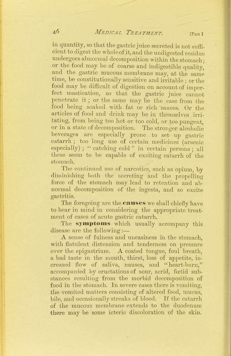 [Pnrt I in quantity, so that the gastric juice secreted is not suffi- cient to digest the whole of it, and the undigested residue undergoes abnormal decomposition within the stomach; or the food may be of coarse and indigestible quality,' and the gastric mucous membrane may, at the same time, be constitutionally sensitive and irritable; or the food may be difficult of digestion on account of imper- fect mastication, so that the gastric juice cannot penetrate it; or the same may be the case from the food being soaked with fat or rich sauces. Or the articles of food and drink may be in themselves irri- tating, from being too hot or too cold, or too pungent, or in a state of decomposition. The stronger alcoholic beverages are especially prone to set up gastric catarrh ; too long use of certain medicines (arsenic especially) ;  catching cold  in certain persons; all these seem to be capable of exciting catarrh of the stomach. The continued use of narcotics, such as opium, by diminishing both the secreting and the propelling force of the stomach may lead to retention and ab- normal decomposition of the ingesta, and so excite gastritis. The foregoing are the causes we shall chiefly have to bear in mind in considering the appropriate treat- ment of cases of acute gastric catarrh. The symptoms which usually accompany this disease are the following:— A sense of fulness and uneasiness in the stomach, with flatulent distension and tenderness on pressure over the epigastrium. A coated tongue, foul breath, a bad taste in the mouth, thirst, loss of appetite, in- creased flow of saliva, nausea, and heart-burn, accompanied by eructations of sour, acrid, foetid sub- stances resulting from the morbid decomposition of food in the stomach. In severe cases there is vomiting, the vomited matters consisting of altered food, mucus, bile, and occasionally streaks of blood. If the catarrh of the mucous membrane extends to the duodenum there may be some icteric discoloration of the skin.