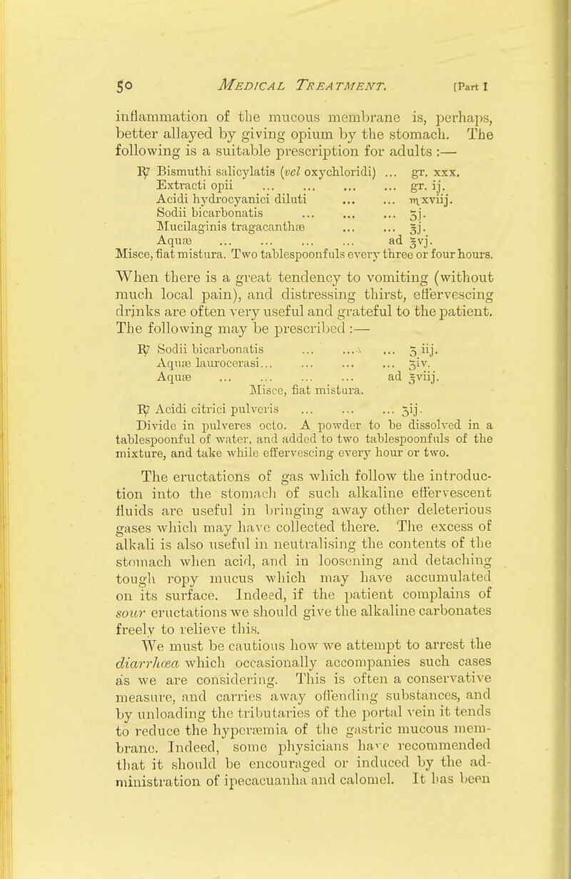 inflammation of tbe mucous membrane is, perhaps, better allayed by giving opium by the stomach. The following is a suitable prescription for adults :— B/ Bismuthi salicylatis (yel oxychloridi) ... gr. xxx. Extracti opii ... gr. ij. Acidi hydrocyanici diluti ntxviij. Sodii bicarbonatis ... ... ... 5]. Mucilaginis tragacanthae gj. Aquaa ... ad ~vj. Misce, fiat mistura. Two tablespoonf uls every three or four hours. When there is a great tendency to vomiting (without much local pain), and distressing thirst, effervescing drinks are often very useful and grateful to the patient. The following may be prescribed :— Sodii bicarbonatis ... ... ... 5 iij. Aquae laurocerasi... ... ... ... 5^v- Aqua? ... ... ... ... ad =viij. Misce, fiat mistura. E7 Acidi citrici pulveris jij. Divide in pulveres octo. A powder to be dissolved in a tablespoonful of water, and added to two tablespoonfuls of the mixture, and take while effervescing every hour or two. The eructations of gas which follow the introduc- tion into the stomach of such alkaline effervescent fluids are useful in bringing away other deleterious gases which may have collected there. The excess of alkali is also useful in neutralising the contents of the stomach when acid, and in loosening and detaching tough ropy mucus which may have accumulated on its surface. Indeed, if the patient complains of sour eructations we should give the alkaline carbonates freely to relieve this. We must be cautious how we attempt to arrest the diarrhoea which occasionally accompanies such cases as we are considering. This is often a conservative measure, and carries away offending substances, and by unloading the tributaries of the portal vein it tends to reduce the hyperemia of the gastric mucous mem- brane. Indeed, some physicians have recommended that it should be encouraged or induced by the ad- ministration of ipecacuanha and calomel. It has been