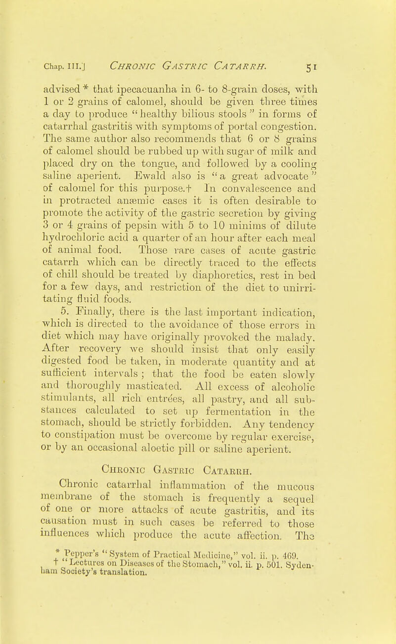 advised * that ipecacuanha in 6- to 8-grain doses, with 1 or 2 grains of calomel, should be given three times a clay (.0 produce healthy bilious stools in forms of catarrhal gastritis with symptoms of portal congestion. The same author also recommends that 6 or 8 grains of calomel should be rubbed up with sugar of milk and placed dry on the tongue, and followed by a cooling saline aperient. Ewald also is a great advocate of calomel for this purpose.t In convalescence and in protracted anaemic cases it is often desirable to promote the activity of the gastiic secretion by giving 3 or 4 grains of pepsin with 5 to 10 minims of dilute hydrochloric acid a quarter of an hour after each meal of animal food. Those rare cases of acute gastric catarrh which can be directly traced to the effects of chill should be treated by diaphoretics, rest in bed for a few days, and restriction of the diet to unirri- tating fluid foods. 5. Finally, there is the last important indication, which is directed to the avoidance of those errors in diet which may have originally provoked the malady. After recovery we should insist that only easily digested food be taken, in moderate quantity and at sufficient intervals ; that the food be eaten slowly and thoroughly masticated. All excess of alcoholic stimulants, all rich entrees, all pastry, and all sub- stances calculated to set up fermentation in the stomach, should be strictly forbidden. Any tendency to constipation must be overcome by regular exercise, or by an occasional aloetic pill or saline aperient. Chronic Gastric Catarrh. Chronic catarrhal inflammation of the mucous membrane of the stomach is frequently a sequel of one or more attacks of acute gastritis, and its causation must in such cases be referred to those influences which produce the acute affection. The * Pepper's  System of Practical Medicine, vol. ii. p. 469. T Lectures on Diseases of the Stomach, vol. ii. p. 501. Syden- ham Society's translation.