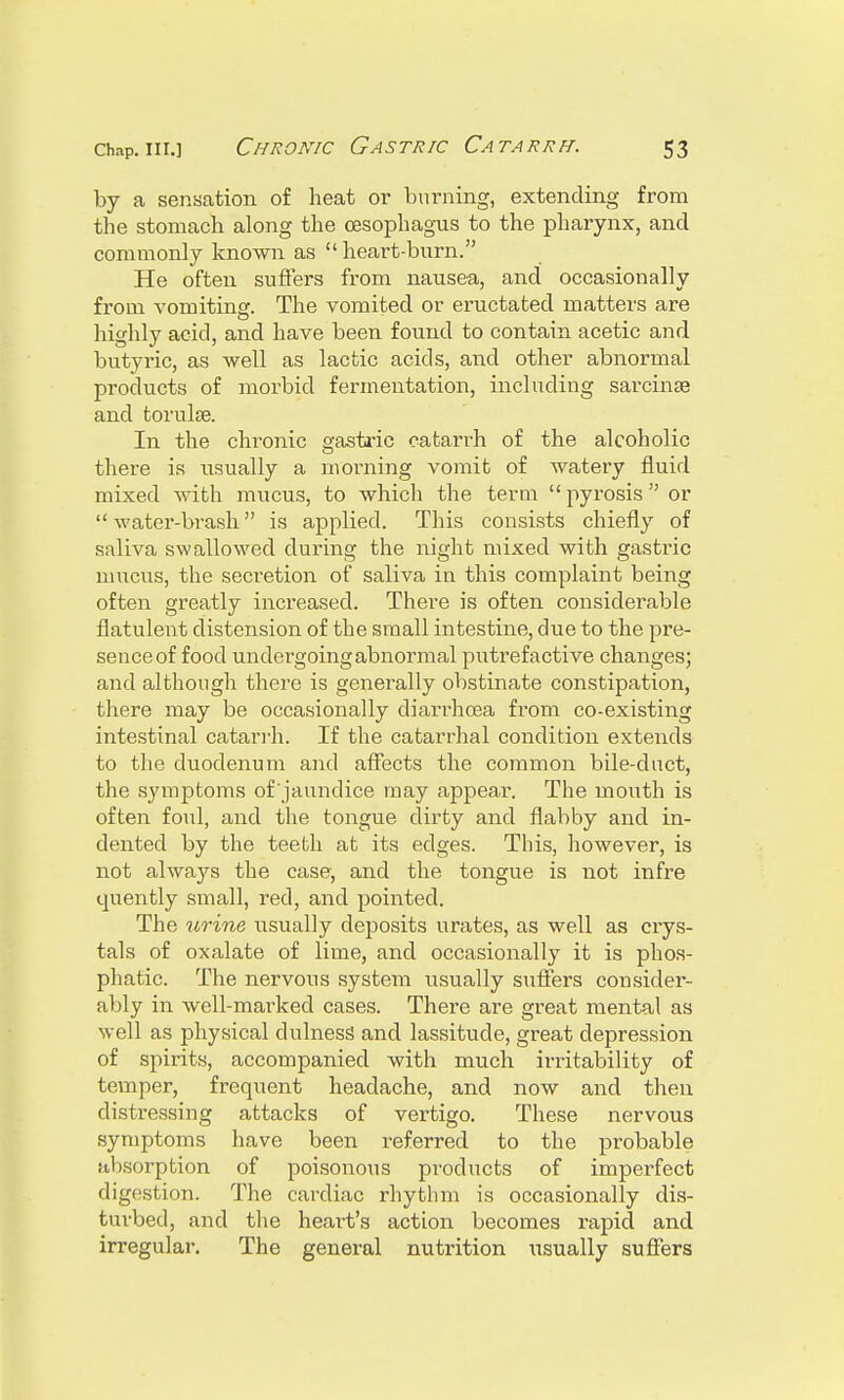 by a sensation of heat or burning, extending from the stomach along the oesophagus to the pharynx, and commonly known as  heart-burn. He often suffers from nausea, and occasionally from vomiting. The vomited or eructated matters are highly acid, and have been found to contain acetic and butyric, as well as lactic acids, and other abnormal products of morbid fermentation, including sarcinse and torulse. In the chronic gastric catarrh of the alcoholic there is usually a morning vomit of watery fluid mixed with mucus, to which the term  pyrosis  or  water-brash is applied. This consists chiefly of saliva swallowed during the night mixed with gastric mucus, the secretion of saliva in this complaint being often greatly increased. There is often considerable flatulent distension of the small intestine, due to the pre- sence of food undergoing abnormal putrefactive changes; and although there is generally obstinate constipation, there may be occasionally diarrhoea from co-existing intestinal catarrh. If the catarrhal condition extends to the duodenum and affects the common bile-duct, the symptoms of'jaundice may appear. The mouth is often foul, and the tongue dirty and flahby and in- dented by the teeth at its edges. This, however, is not alwa}rs the case, and the tongue is not infre quently small, red, and pointed. The urine usually deposits urates, as well as crys- tals of oxalate of lime, and occasionally it is phos- phatic. The nervous system usually suffers consider- ably in well-marked cases. There are great mental as well as physical clulness and lassitude, great depression of spirits, accompanied with much irritability of temper, frequent headache, and now and then distressing attacks of vertigo. These nervous symptoms have been referred to the probable itl (sorption of poisonous products of imperfect digestion. The cardiac rhythm is occasionally dis- turbed, and the heart's action becomes rapid and irregular. The general nutrition \isually suffers