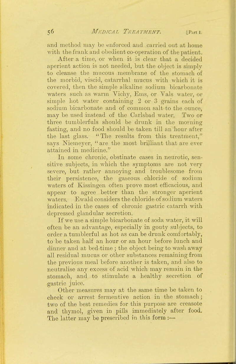 and method may be enforced and carried out at home with the frank and obedient co-operation of the patient. After a time, or when it is clear that a decided aperient action is not needed, but the object is simply to cleanse the mucous membrane of the stomach of the morbid, viscid, catarrhal mucus with which it is covered, then the simple alkaline sodium bicarbonate waters such as warm Vichy, Ems, or Yals water, or simple hot water containing 2 or 3 grains each of sodium bicarbonate and of common salt to the ounce, may be used instead of the Carlsbad water. Two or three tumblerfuls should be drunk in the morning fasting, and no food should be taken till an hour after the last glass.  The results from this treatment, says Niemeyer,  are the most brijliant that are ever attained in medicine. In some chronic, obstinate cases in neurotic, sen- sitive subjects, in which the symptoms are not very severe, but rather annoying and troublesome from their persistence, the gaseous chloride of sodium waters of Kissingen often prove most efficacious, and appear to agree better than the stronger aperient waters. Ewald considers the chloride of sodium waters indicated in the cases of chronic gastric catarrh with depressed glandular secretion. If we use a simple bicarbonate of soda water, it will often be an advantage, especially in gouty subjects, to order a tumblerful as hot as can be drunk comfortably, to be taken half an hour or an hour before lunch and dinner and at bed-time ; the object being to wash away all residual mucus or other substances remaining from the previous meal before another is taken, and also to neutralise any excess of acid which may remain in the stomach, and to stimulate a healthy secretion of gastric juice. Other measures may at the same time be taken to check or arrest fermentive action in the stomach; two of the best remedies for this purpose are creasote and thymol, given in pills immediately after food. The latter may be prescribed in this form :—