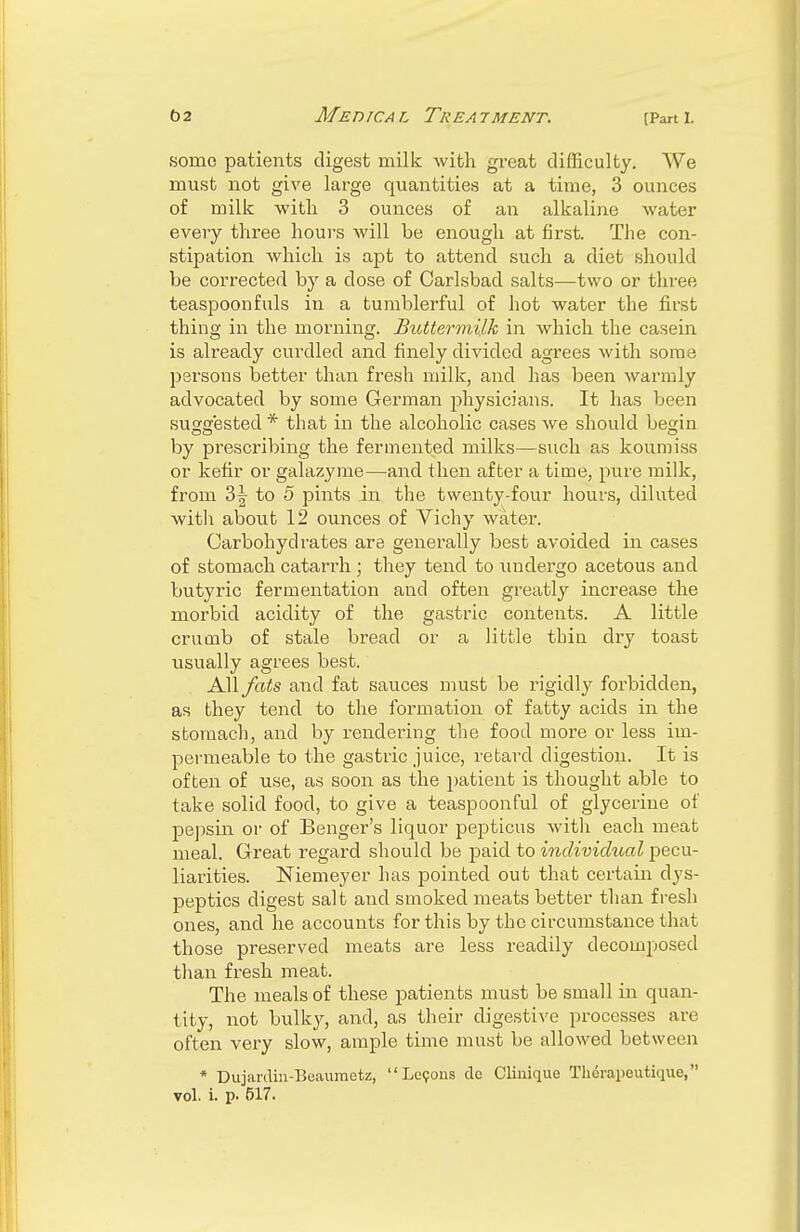 some patients digest milk with great difficulty. We must not give large quantities at a time, 3 ounces of milk with 3 ounces of an alkaline water every three hours will be enough at first. The con- stipation which is aj)t to attend such a diet should be corrected by a dose of Carlsbad salts—two or three teaspoonfuls in a tumblerful of hot water the first thing in the morning. Buttermilk in which the casein is already curdled and finely divided agrees with some persons better than fresh milk, and has been warmly advocated by some German physicians. It has been suggested * that in the alcoholic cases we should begin by prescribing the fermented milks—such as koumiss or kefir or galazyme—and then after a time, pure milk, from 2>\ to 5 pints in the twenty-four hours, diluted with about 12 ounces of Vichy water. Carbohydrates are generally best avoided in cases of stomach catarrh ; they tend to undergo acetous and butyric fermentation and often greatly increase the morbid acidity of the gastric contents. A little crumb of stale bread or a little thin dry toast usually agrees best. All fats and fat sauces must be rigidly forbidden, as they tend to the formation of fatty acids in the stomach, and by rendering the food more or less im- permeable to the gastric juice, retard digestion. It is often of use, as soon as the patient is thought able to take solid food, to give a teaspoonful of glycerine of pepsin or of Benger's liquor pepticus with each meat meal. Great regard should be paid to individual pecu- liarities. Niemeyer has pointed out that certain dys- peptics digest salt and smoked meats better than fresh ones, and he accounts for this by the circumstance that those preserved meats are less readily decomposed than fresh meat. The meals of these patients must be small in quan- tity, not bulky, and, as their digestive processes are often very slow, ample time must be allowed between * Dujardin-Buaumctz, Lemons do Clinique Therapetitique,