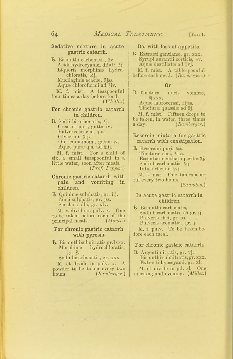 Sedative mixture in acute gastric catarrh. ft BismutH carbonatis, 5v. Acidi hydrocyanici diluti, 5j. Liquoris morphines hydro* ehloratis, 5ij. Mueilaginis acacia?, sjss. Aquas chlorof ormi ad §iv. M. f. mist. A teaspoonful foiu times a day before food. (Whitla.) For chronic gastric catarrh in children. ft Sodii bicarbonatis, 5j. Croasoti puri, gutta? iv. Pulveris acacia?, q.s. Glycerini, 3ij. 01 ei cimiamomi, gutta? iv. Aqu;e purse q.s. ad Biij. M. f. mist. For a child of six, a small teaspoonful in a little water, soon after meals. (Prof. Pepper.) Chronic gastric catarrh with pain and vomiting in children. ft. Quinina? snlpliatis, gr. iij. Zinci sulphatis, gr. jss. Sacchari albi, gr. xlv. M. et divide in pulv. x. One to be taken before each of the principal meals. [Monti.) For chronic gastric catarrh with pyrosis. ft Bismuthisubnitratis,gr.lxxx. Murphinae hydrochloratis, Sodii bicarbonatis, gr. xxx. M. et divide in pulv. x. A powder to be taken every two hours. (Bamberger.) Do. with loss of appetite. | ft Extracti gentiana?, gr. xxx. Syrupi aurantii corticis, 3v. Aqua? destillat:e ad svj. M. f. mist. A tabloipoonful j before each meal. (Bamberger.) Or ft Tinctucse nucis vomica?, iaxxx. Aqua? laurocerasi, oijss. Tincturae quassia? ad §j. M. f. mist. Fifteen drops to be taken, in water, three times a day. (Bamberger.) Resorcin mixture for gastric catarrh with constipation. ft Kesorcini puri, Sss. Tinctura? vhei, Sjss. Essentia? mentha? piperita, 3j. Sodii bicarbonatis, .iij. Infusi rhei ad gvj. M. f. mist. One tablespoon- ful every two hours. (Saundby.) In acute gastric catarrh in children. ft Bismuthi carbonatis. Sodii bicarbonatis, aa gr. ij. Pulveris rhei, gr. ss. Pulveris aromatici. gr. j. M. f. pulv. To be taken be- fore each meal. For chronic gastric catarrh. ft Argenti nitratis, gr. vj. Bismuthi subnitratis, gr. xxx. Extracti hyoscyami, gr. xl. M. et divide in pil. xl. One morning and evening. (Millet.)