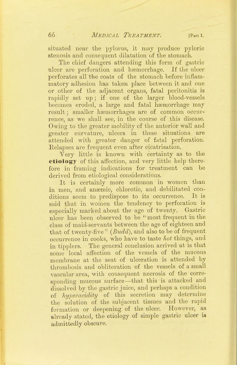 situated near the pylorus, it may produce pyloric stenosis and consequent dilatation of the stomach. The chief dangers attending this form of gastric ulcer are perforation and haemorrhage. If the ulcer perforates all the coats of the stomach before inflam- matory adhesion has taken place between it and oue or other of the adjacent organs, fatal peritonitis is rapidly set up; if one of the larger blood-vessels becomes eroded, a large and fatal hemorrhage may result; smaller haemorrhages are of common occur- rence, as we shall see, in the course of this disease. Owing to the greater mobility of the anterior wall and greater curvature, ulcers in these situations are attended with greater danger of fatal perforation. Kelapses are frequent even after cicatrisation. Very little is known with certainty as to the etiology of this affection, and very little help there- fore in framing indications for treatment can be derived from etiological considerations. It is certainly more common in women than in men, and anaemic, chlorotic, and debilitated con- ditions seem to predispose to its occurrence. It is said that in women the tendency to perforation is especially marked about the age of twenty. Gastric ulcer has been observed to be  most frequent in the class of maid-servants between the age of eighteen and that of twenty-five  (Budd), and also to be of frequent occurrence in cooks, who have to taste hot things, and in tipplers. The general conclusion arrived at is that some local affection of the vessels of the mucous membrane at the seat of ulceration is attended by thrombosis and obliteration of the vessels of a small vascular area, with consequent neciosis of the corre- sponding mucous sm-face—that this is attacked and dissolved by the gastric juice, and perhaps a condition of hyperacidity of this secretion may determine the solution of the subjacent tissues and the rapid formation or deepening of the ulcer. However, as already stated, the etiology of simple gastric ulcer is admittedly obscure.