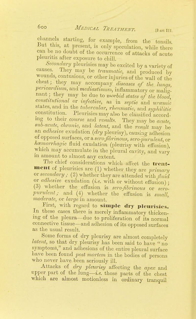 [1 art III channels starting, for example, from the tonsils .but this, at present, is only speculation, while there can be no doubt of the occurrence of attacks of acute pleuritis after exposure to chill. Secondary pleurisies may be excited by a variety of causes They may be traumatic, and produced by wounds, contusions, or other injuries of the wall of the chest; they may accompany diseases of the lungs, pericardium, and mediastinum, inflammatory or malig- nant ; they may be due to morbid stales of the blood, constitutional or infective, as in septic and urcemic states, and in the tubercular, rheumatic, and syphilitic constitution. Pleurisies mav also be classified accord- ing to their course and results. They may be acute, sub-acute, chronic, and latent, and the result may be an adhesive exudation (dry pleurisy), causing adhesion of opposed surfaces, or a serofibrinous, sero-purulent, or hmmorrhagic fluid exudation (pleurisy with effusion), which may accumulate in the pleural cavity, and vary in amount to almost any extent. The chief considerations which affect the treat- ment of pleurisies are (1) whether they are primary or secondary ; (2) whether they are attended with fluid or adhesive exudation (i.e. with or without effusion); (3) whether the effusion is serofibrinous or sero- purulent ; and (4) whether the effusion is small, moderate, or large in amount. First, with regard to simple dry pleurisies. In these cases there is merely inflammatory thicken- ing of the pleura—due to proliferation of its normal connective tissue—and adhesion of its opposed surfaces as the usual result. Some forms of dry pleurisy are almost completely latent, so that dry pleurisy has been said to have  no symptoms, and adhesions of the entire pleural surface have been found post mortem in the bodies of persons who never have been seriously ill. Attacks of dry pleurisy affecting the apex and upper part of the lung—i.e. those parts of the chest which are almost motionless in ordinary tranquil