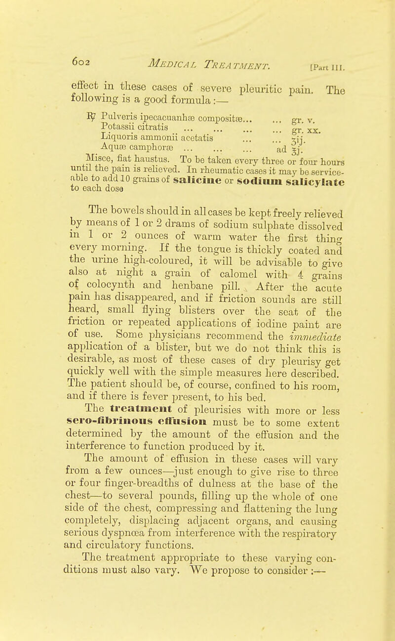 effect in these cases of severe pleuritic pain. The following is a good formula:— Pulveris ipecacuanhas compositas gT. v. Potassii citratis or xx Liquoris ammonii acctatis Aquas camphoras a(i Sj- Misce, fiat haustus. To be taken every three or four Lours until the pain is relieved. In rheumatic cases it may be service- able to add .10 grains of salicine or sodium salicylate to each dose The bowels should in all cases be kept freely relieved by means of 1 or 2 drams of sodium sulphate dissolved m 1 or 2 ounces of warm water the first thing every morning. If the tongue is thickly coated and the urine high-coloured, it will be advisable to give also at night a grain of calomel with 4 grains of colocynth and henbane pill. , After the acute pain has disappeared, and if friction sounds are still heard, small flying blisters over the scat of the friction or repeated applications of iodine paint are of use. Some physicians recommend the immediate application of a blister, but we do not think this is desirable, as most of these cases of dry pleurisy get quickly well with the simple measures here described. The patient should be, of course, confined to his room, and if there is fever present, to his bed. The treatment of pleurisies with more or less sero-nbi-iiious effusion must be to some extent determined by the amount of the effusion and the interference to function produced by it. The amount of effusion in these cases will vary from a few ounces—just enough to give rise to three or four finger-breadths of dulness at the base of the chest—to several pounds, filling uj) the whole of one side of the chest, compressing and flattening the lung completely, displacing adjacent organs, and causing serious dyspnoea from interference with the respiratory and circulatory functions. The treatment appropriate to these varying con- ditions must also vary. We propose to consider :—