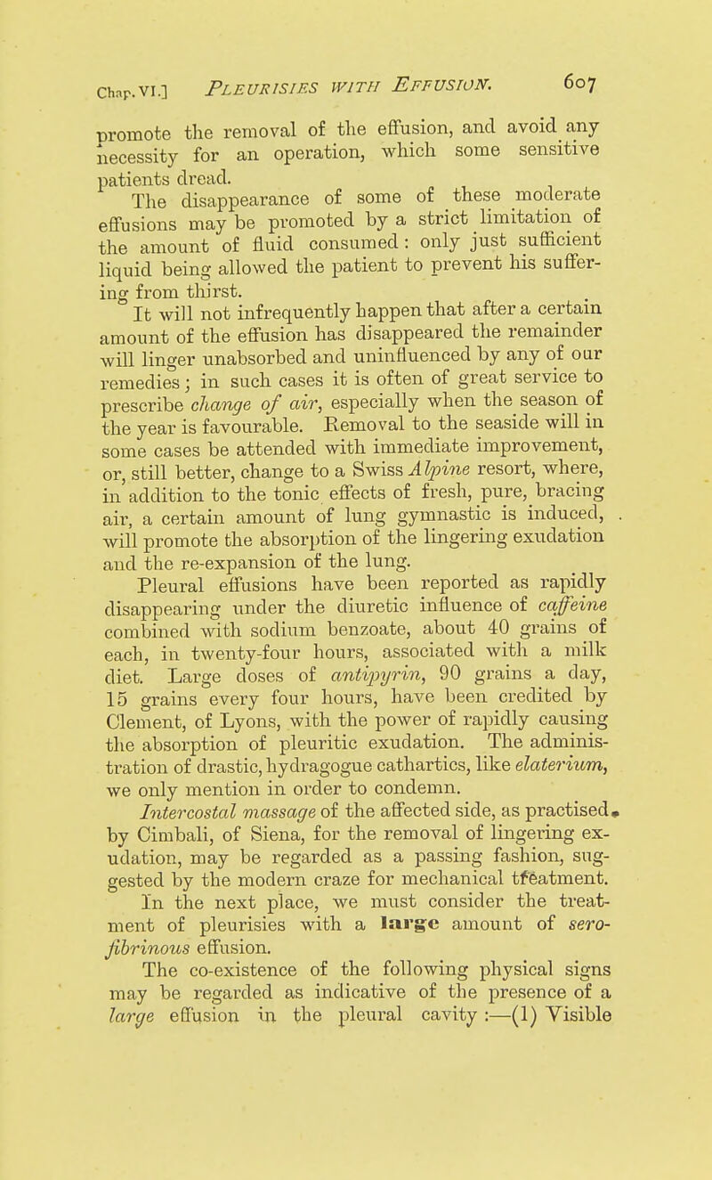 promote the removal of the effusion, and avoid any necessity for an operation, which some sensitive patients dread. The disappearance of some of these moderate effusions may be promoted by a strict limitation of the amount of fluid consumed : only just sufficient liquid being allowed the patient to prevent his suffer- ing from thirst. It will not infrequently happen that after a certain amount of the effusion has disappeared the remainder will linger unabsorbed and uninfluenced by any of our remedies; in such cases it is often of great service to prescribe change of air, especially when the season of the year is favourable. Kemoval to the seaside will in some cases be attended with immediate improvement, or, still better, change to a Swiss Alpine resort, where, in addition to the tonic effects of fresh, pure^ bracing air, a certain amount of lung gymnastic is induced, . will promote the absorption of the lingering exudation and the re-expansion of the lung. Pleural effusions have been reported as rapidly disappearing under the diuretic influence of caffeine combined with sodium benzoate, about 40 grains of each, in twenty-four hours, associated with a milk diet. Large doses of antipyrin, 90 grains a day, 15 grains every four hours, have been credited by Clement, of Lyons, with the power of rapidly causing the absorption of pleuritic exudation. The adminis- tration of drastic, hydragogue cathartics, like elaterium, we only mention in order to condemn. Intercostal massage of the affected side, as practised, by Cimbali, of Siena, for the removal of lingering ex- udation, may be regarded as a passing fashion, sug- gested by the modern craze for mechanical tfeatment. l'n the next place, we must consider the treat- ment of pleurisies with a large amount of sero- fibrinous effusion. The co-existence of the following physical signs may be regarded as indicative of the presence of a large effusion in the pleural cavity :—(1) Yisible