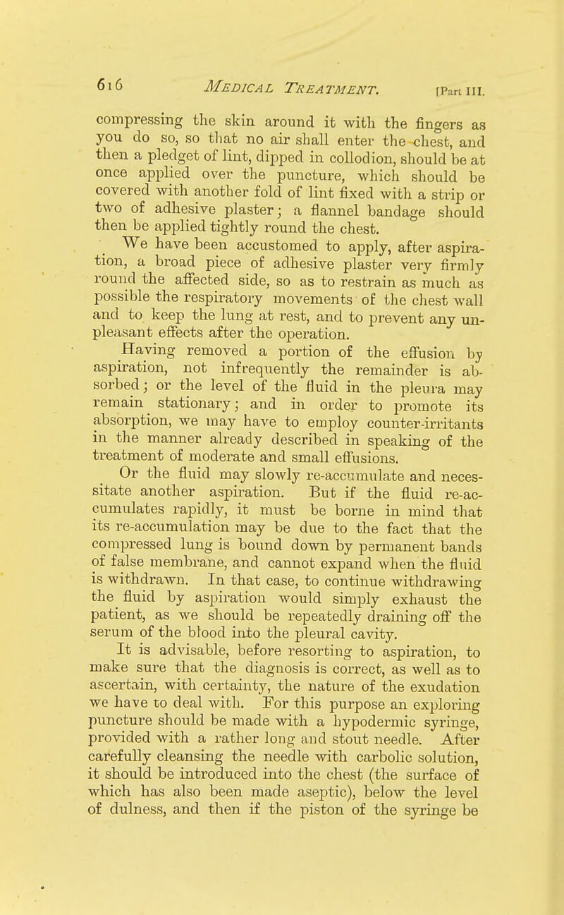 compressing the skin around it with the fingers as you do so, so that no air shall enter the chest, and then a pledget of lint, dipped in collodion, should be at once applied over the puncture, which should be covered with another fold of lint fixed with a strip or two of adhesive plaster; a flannel bandage should then be applied tightly round the chest. We have been accustomed to apply, after aspira- tion, a broad piece of adhesive plaster very firmly round the affected side, so as to restrain as much as possible the respiratory movements of the chest wall and to keep the lung at rest, and to prevent any un- pleasant effects after the operation. Having removed a portion of the effusion by aspiration, not infrequently the remainder is ab- sorbed ; or the level of the fluid in the pleura may remain^ stationary; and in order to promote its absorption, we may have to employ counter-irritants in the manner already described in speaking of the treatment of moderate and small effusions. Or the fluid may slowly re-accumulate and neces- sitate another aspiration. But if the fluid re-ac- cumulates rapidly, it must be borne in mind that its re-accumulation may be due to the fact that the compressed lung is bound down by permanent bands of false membrane, and cannot expand when the fluid is withdrawn. In that case, to continue withdrawing the fluid by aspiration would simply exhaust the patient, as we should be repeatedly draining off the serum of the blood into the pleural cavity. It is advisable, before resorting to aspiration, to make sure that the diagnosis is correct, as well as to ascertain, with certainty, the nature of the exudation we have to deal with. For this purpose an exploring puncture should be made with a hypodermic syringe, provided with a rather long and stout needle. After carefully cleansing the needle with carbolic solution, it should be introduced into the chest (the surface of which has also been made aseptic), below the level of dulness, and then if the piston of the syringe be
